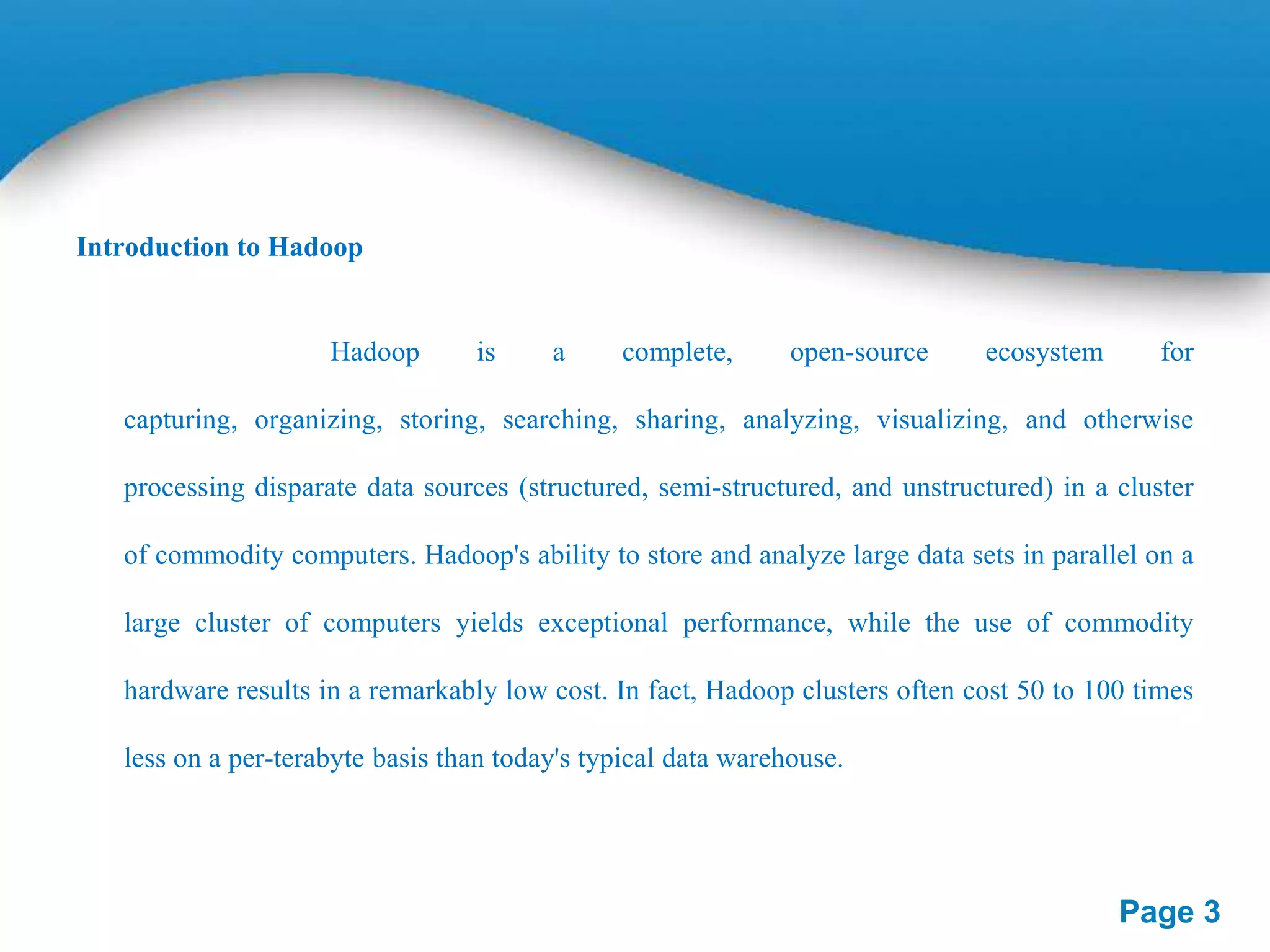 Introduction to Hadoop

Hadoop

is

a

complete,

open-source

ecosystem

for

capturing, organizing, storing, searching, sharing, analyzing, visualizing, and otherwise
processing disparate data sources (structured, semi-structured, and unstructured) in a cluster

of commodity computers. Hadoop's ability to store and analyze large data sets in parallel on a
large cluster of computers yields exceptional performance, while the use of commodity
hardware results in a remarkably low cost. In fact, Hadoop clusters often cost 50 to 100 times
less on a per-terabyte basis than today's typical data warehouse.

Page 3

 