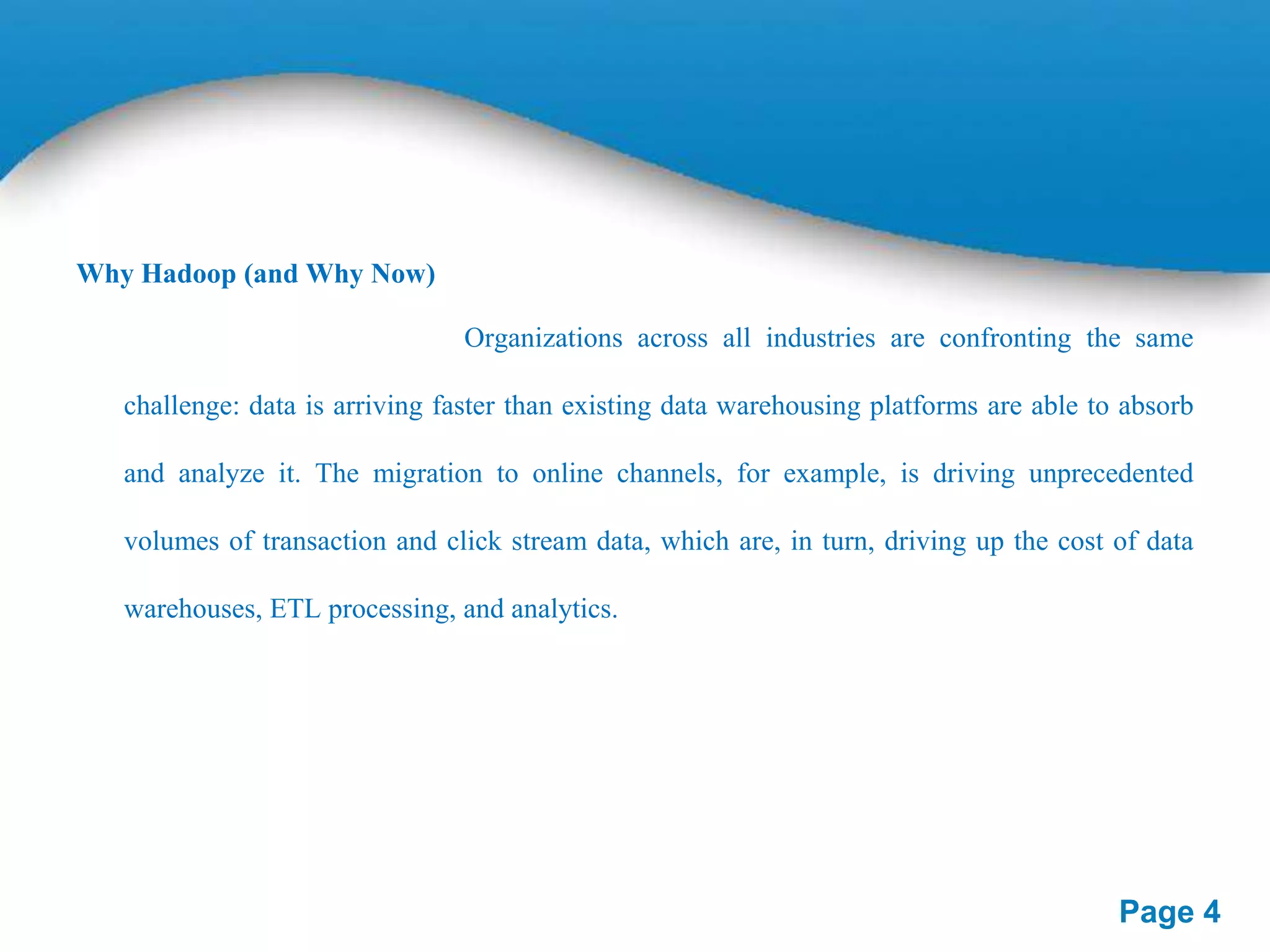Why Hadoop (and Why Now)
Organizations across all industries are confronting the same
challenge: data is arriving faster than existing data warehousing platforms are able to absorb
and analyze it. The migration to online channels, for example, is driving unprecedented
volumes of transaction and click stream data, which are, in turn, driving up the cost of data
warehouses, ETL processing, and analytics.

Page 4

 