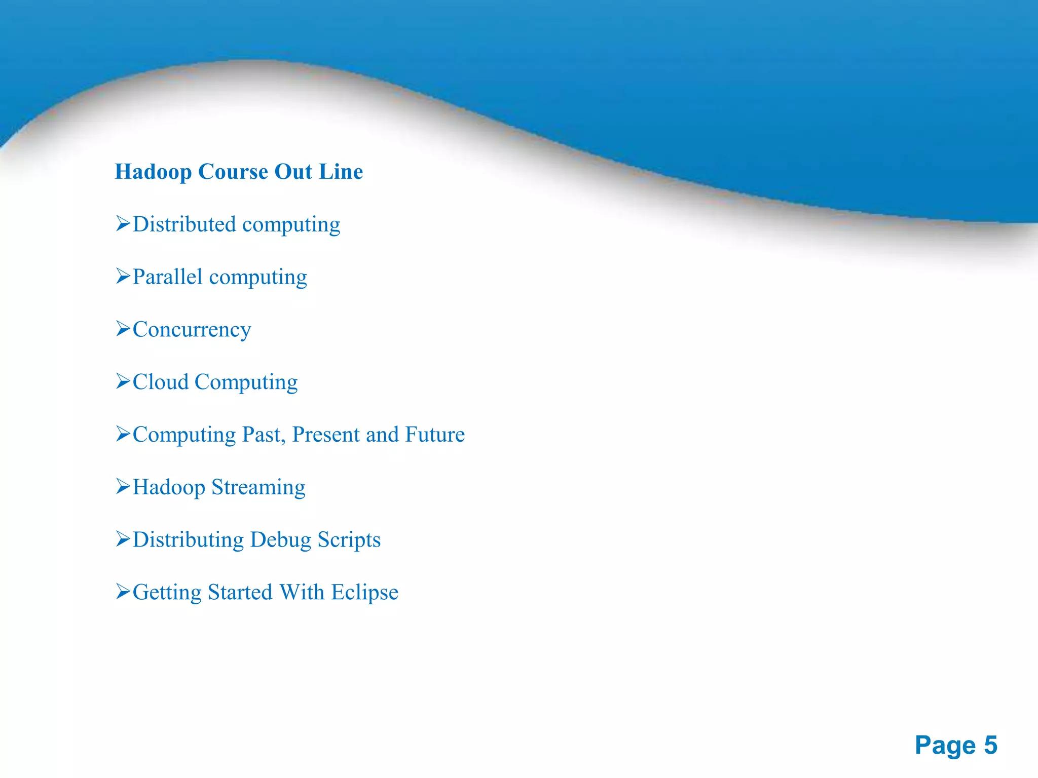 Hadoop Course Out Line
Distributed computing

Parallel computing
Concurrency
Cloud Computing
Computing Past, Present and Future
Hadoop Streaming
Distributing Debug Scripts
Getting Started With Eclipse

Page 5

 