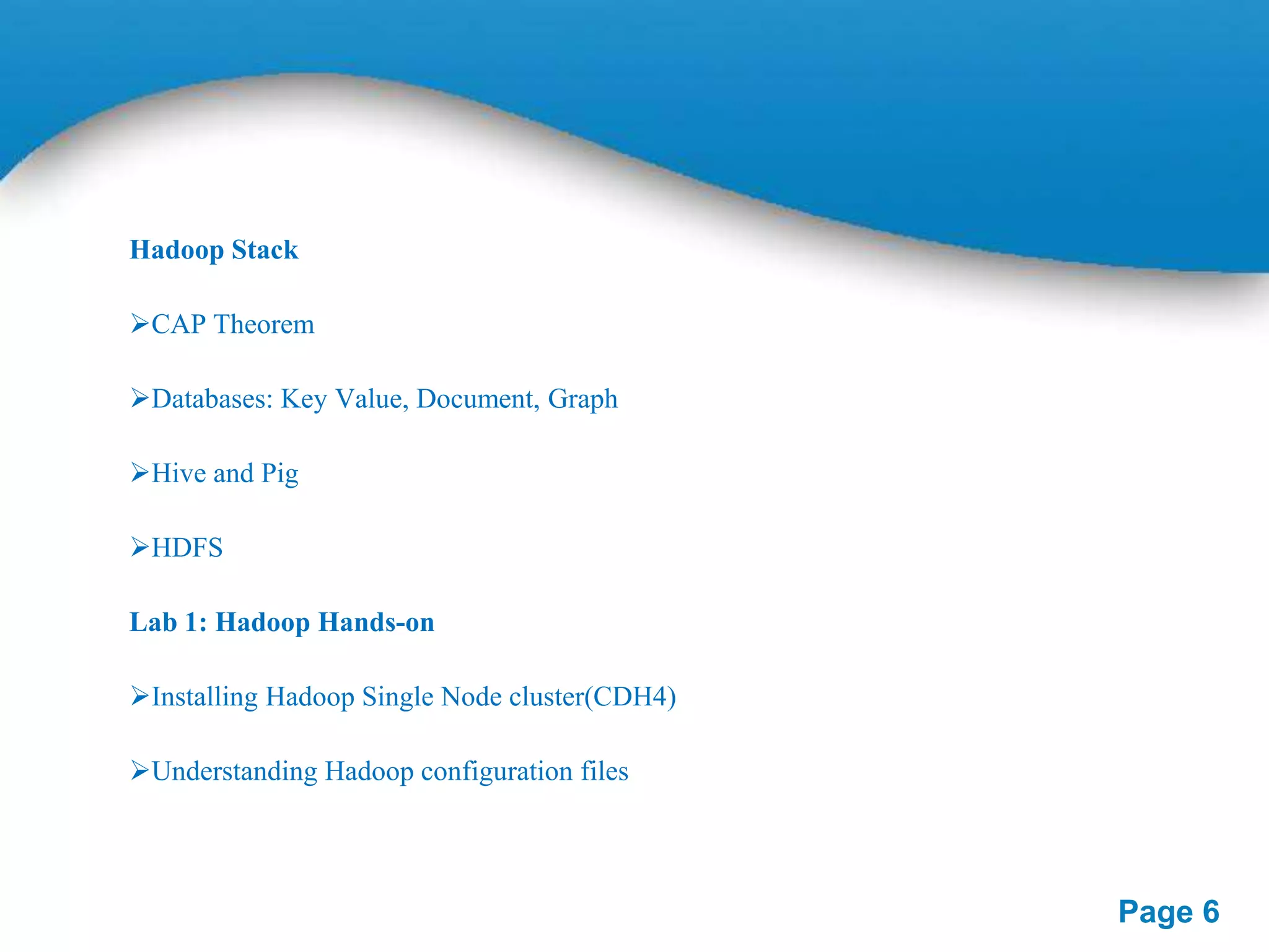 Hadoop Stack
CAP Theorem
Databases: Key Value, Document, Graph
Hive and Pig
HDFS
Lab 1: Hadoop Hands-on
Installing Hadoop Single Node cluster(CDH4)

Understanding Hadoop configuration files

Page 6

 