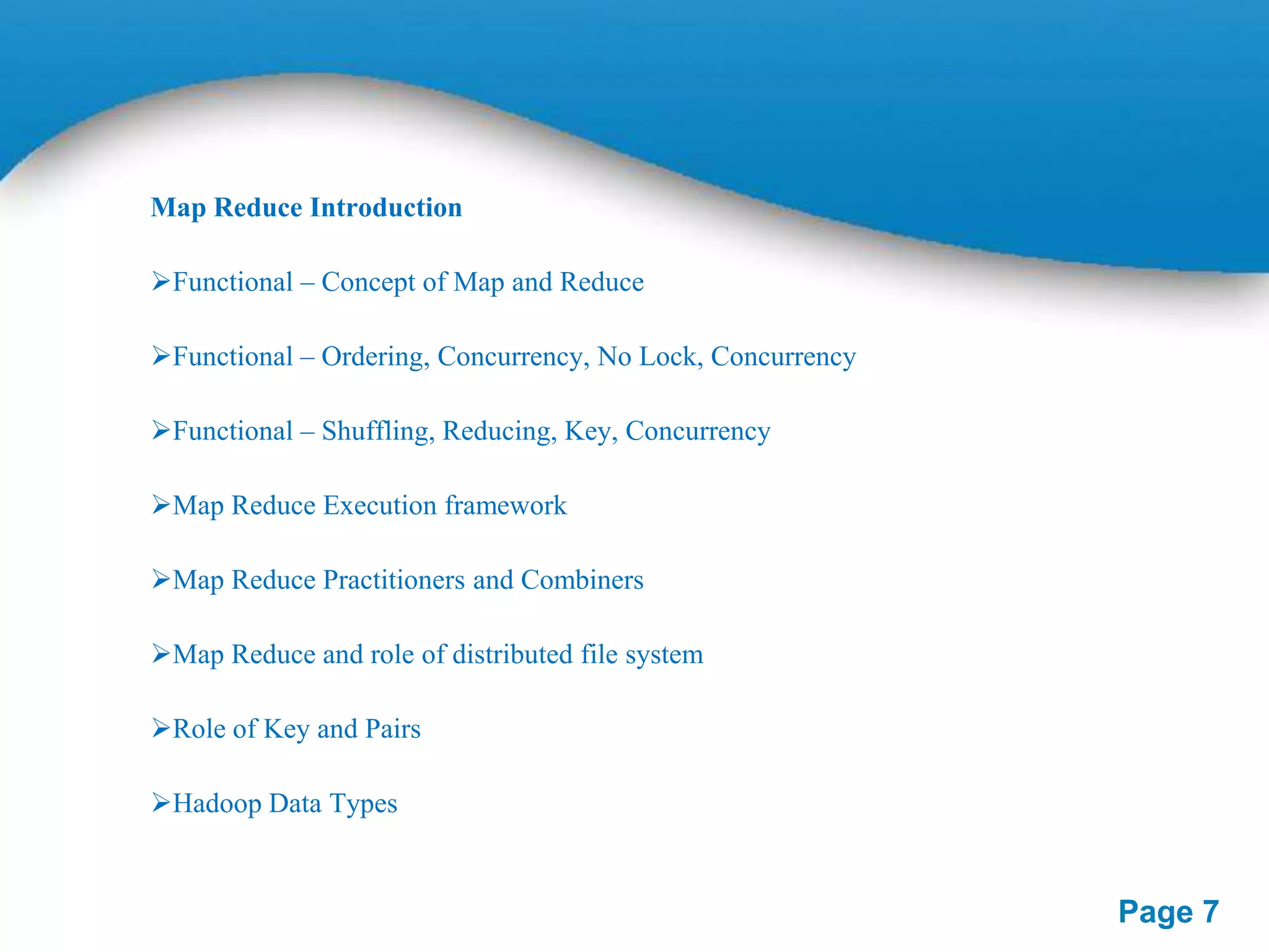 Map Reduce Introduction
Functional – Concept of Map and Reduce

Functional – Ordering, Concurrency, No Lock, Concurrency
Functional – Shuffling, Reducing, Key, Concurrency
Map Reduce Execution framework

Map Reduce Practitioners and Combiners
Map Reduce and role of distributed file system
Role of Key and Pairs
Hadoop Data Types

Page 7

 