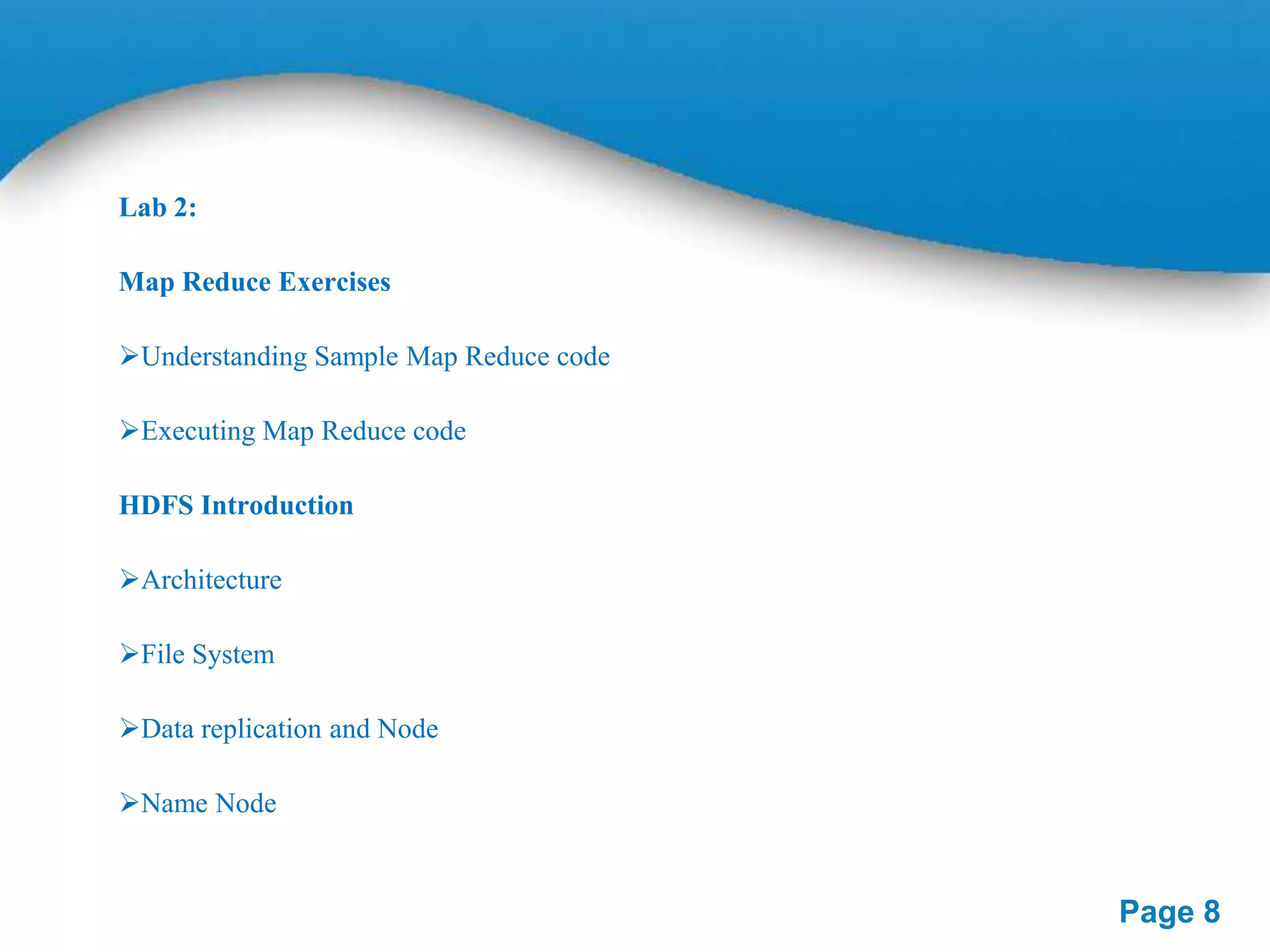 Lab 2:
Map Reduce Exercises

Understanding Sample Map Reduce code
Executing Map Reduce code
HDFS Introduction

Architecture
File System
Data replication and Node
Name Node

Page 8

 