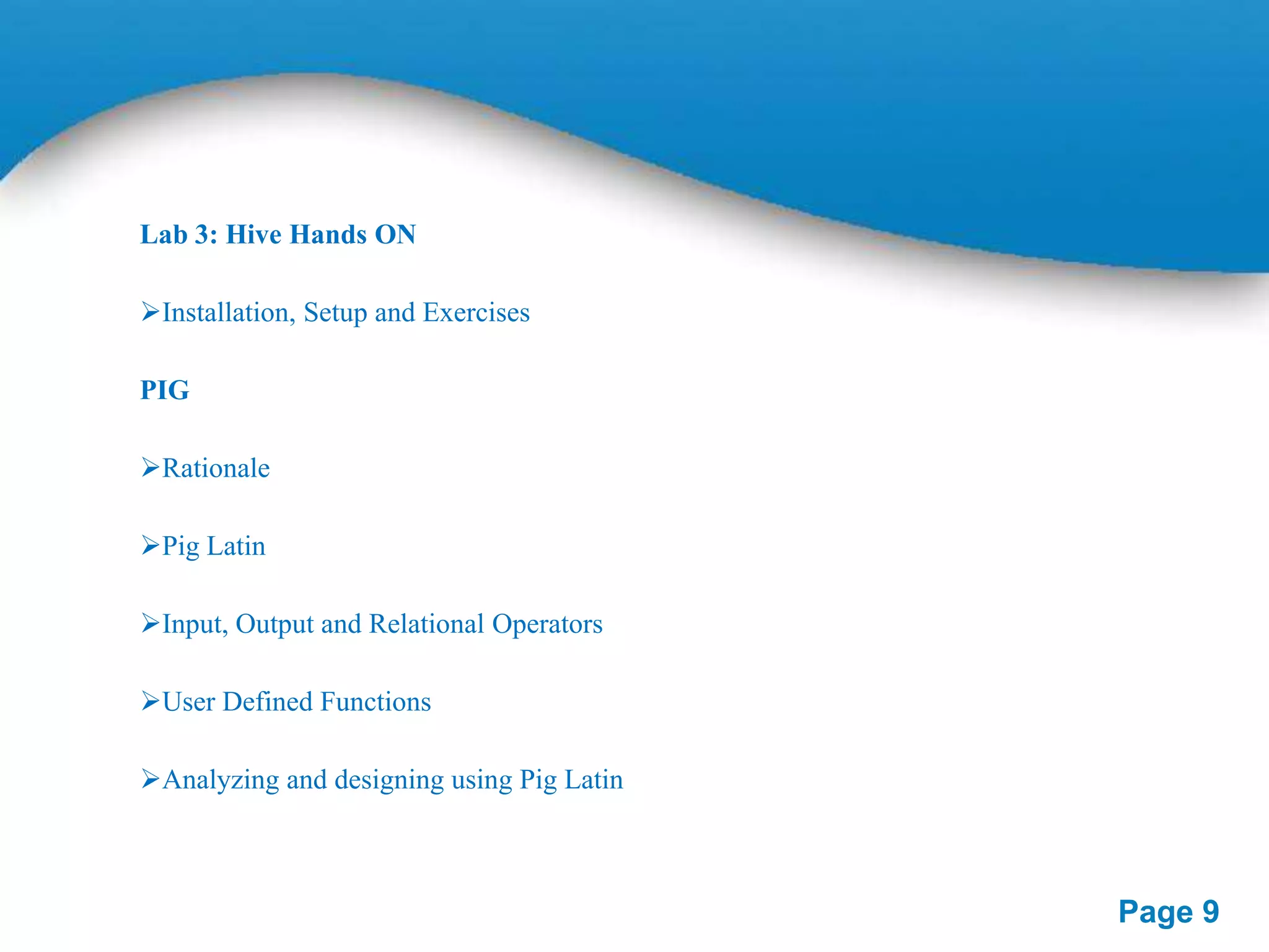 Lab 3: Hive Hands ON
Installation, Setup and Exercises
PIG
Rationale
Pig Latin
Input, Output and Relational Operators
User Defined Functions

Analyzing and designing using Pig Latin

Page 9

 