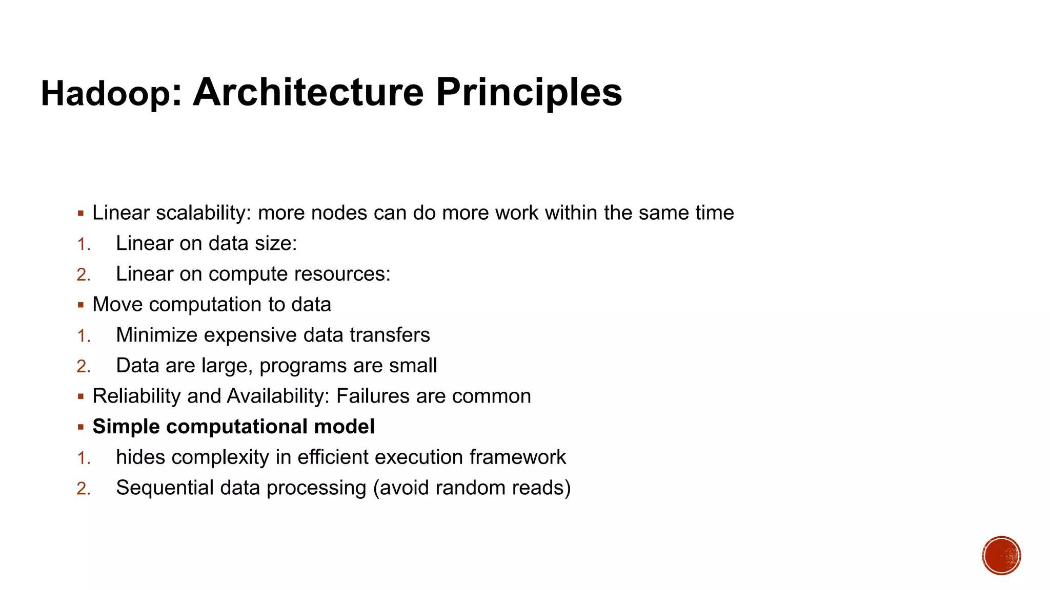 Hadoop: Architecture Principles

 Linear scalability: more nodes can do more work within the same time

Linear on data size:
2. Linear on compute resources:
 Move computation to data
1. Minimize expensive data transfers
2. Data are large, programs are small
 Reliability and Availability: Failures are common
 Simple computational model
1. hides complexity in efficient execution framework
2. Sequential data processing (avoid random reads)
1.

 