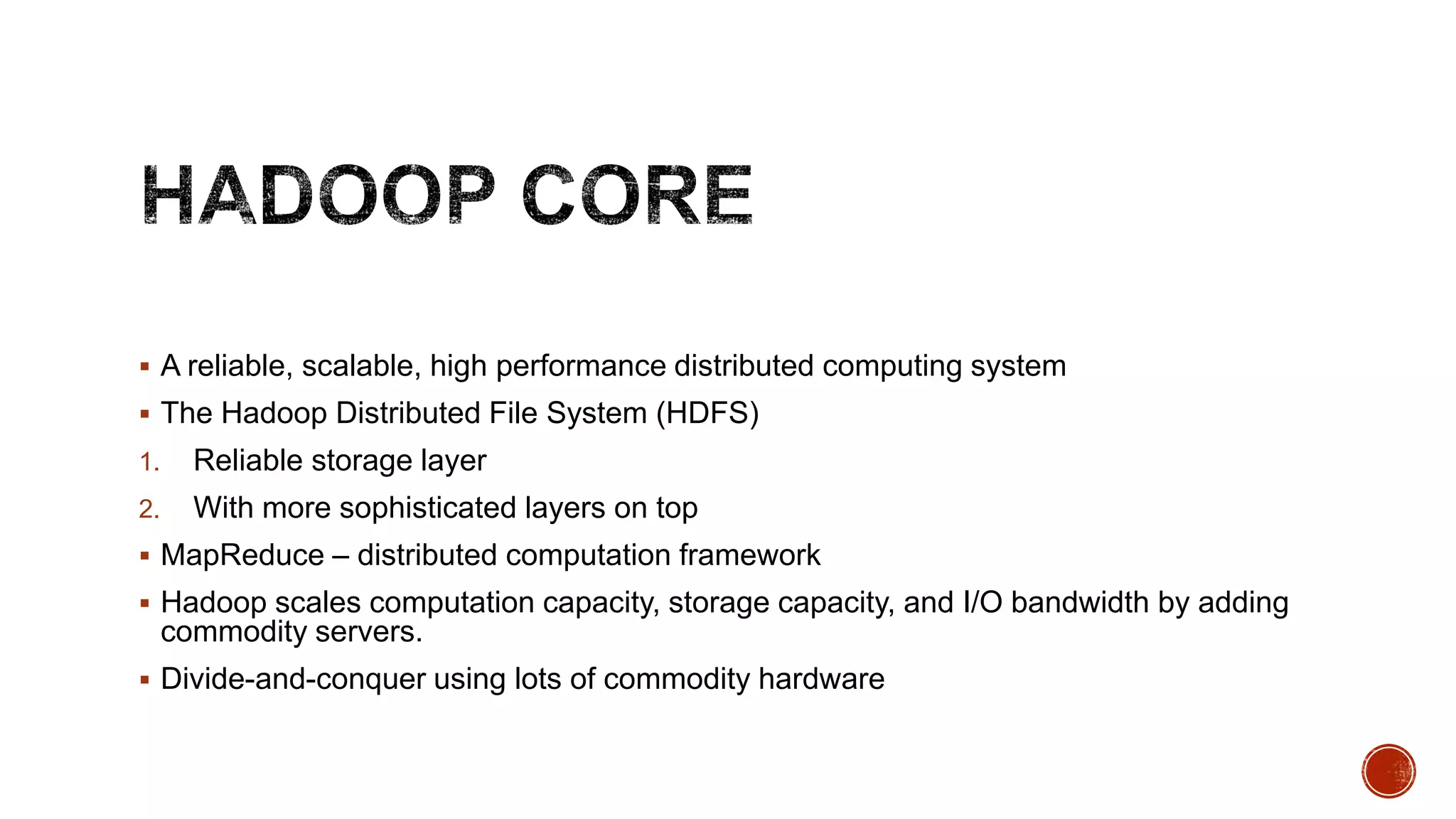  A reliable, scalable, high performance distributed computing system
 The Hadoop Distributed File System (HDFS)
1.

Reliable storage layer

2.

With more sophisticated layers on top

 MapReduce – distributed computation framework
 Hadoop scales computation capacity, storage capacity, and I/O bandwidth by adding

commodity servers.
 Divide-and-conquer using lots of commodity hardware

 