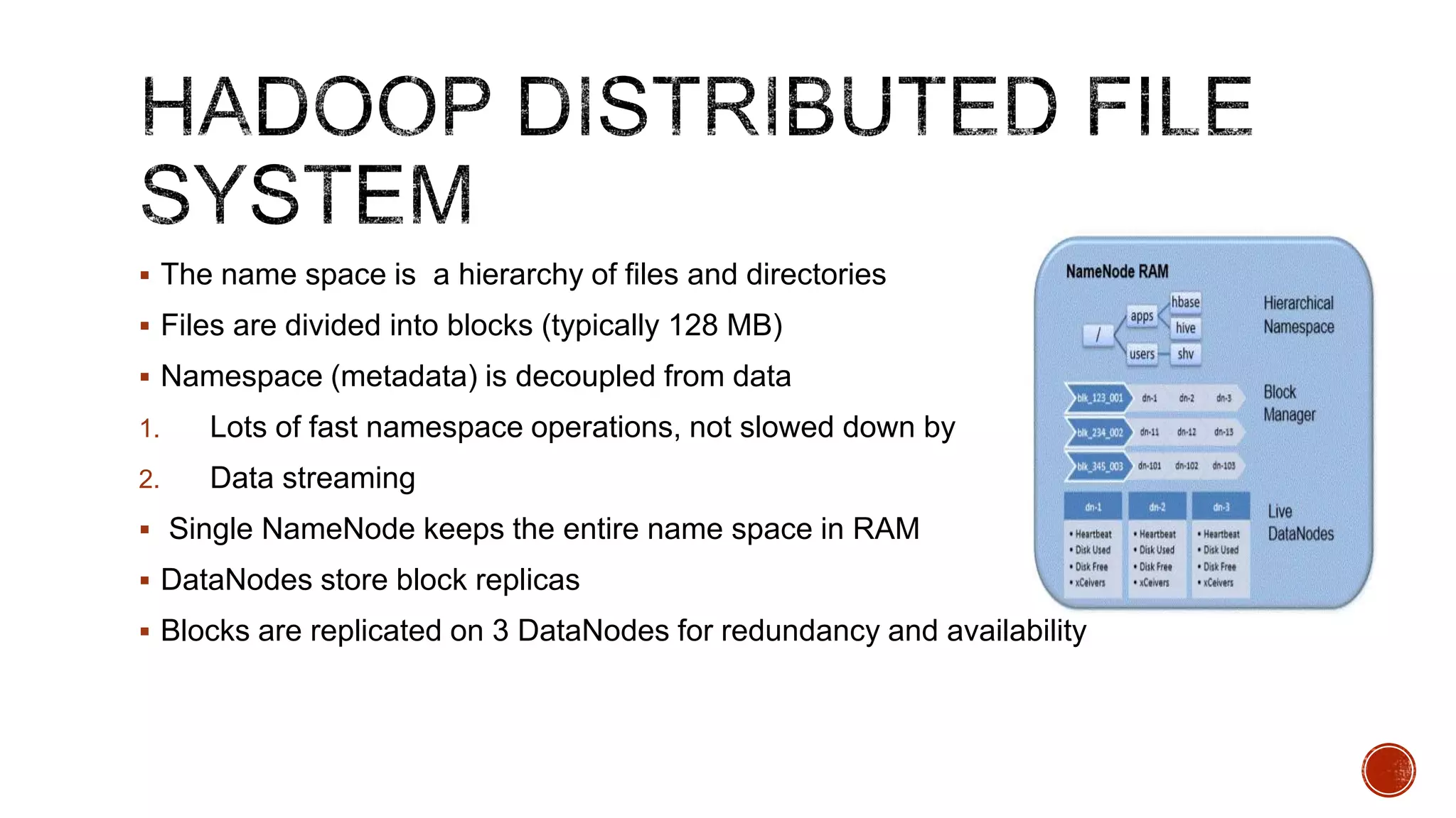  The name space is a hierarchy of files and directories
 Files are divided into blocks (typically 128 MB)
 Namespace (metadata) is decoupled from data
1.

Lots of fast namespace operations, not slowed down by

2.

Data streaming

 Single NameNode keeps the entire name space in RAM
 DataNodes store block replicas
 Blocks are replicated on 3 DataNodes for redundancy and availability

 