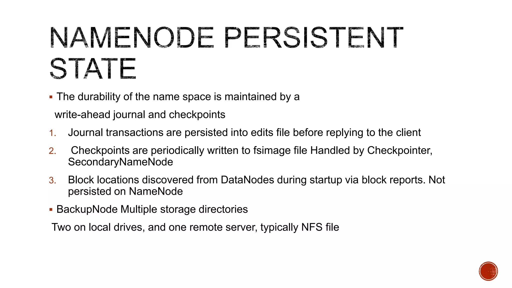  The durability of the name space is maintained by a

write-ahead journal and checkpoints
1.

Journal transactions are persisted into edits file before replying to the client

2.

Checkpoints are periodically written to fsimage file Handled by Checkpointer,
SecondaryNameNode

3.

Block locations discovered from DataNodes during startup via block reports. Not
persisted on NameNode

 BackupNode Multiple storage directories

Two on local drives, and one remote server, typically NFS file

 