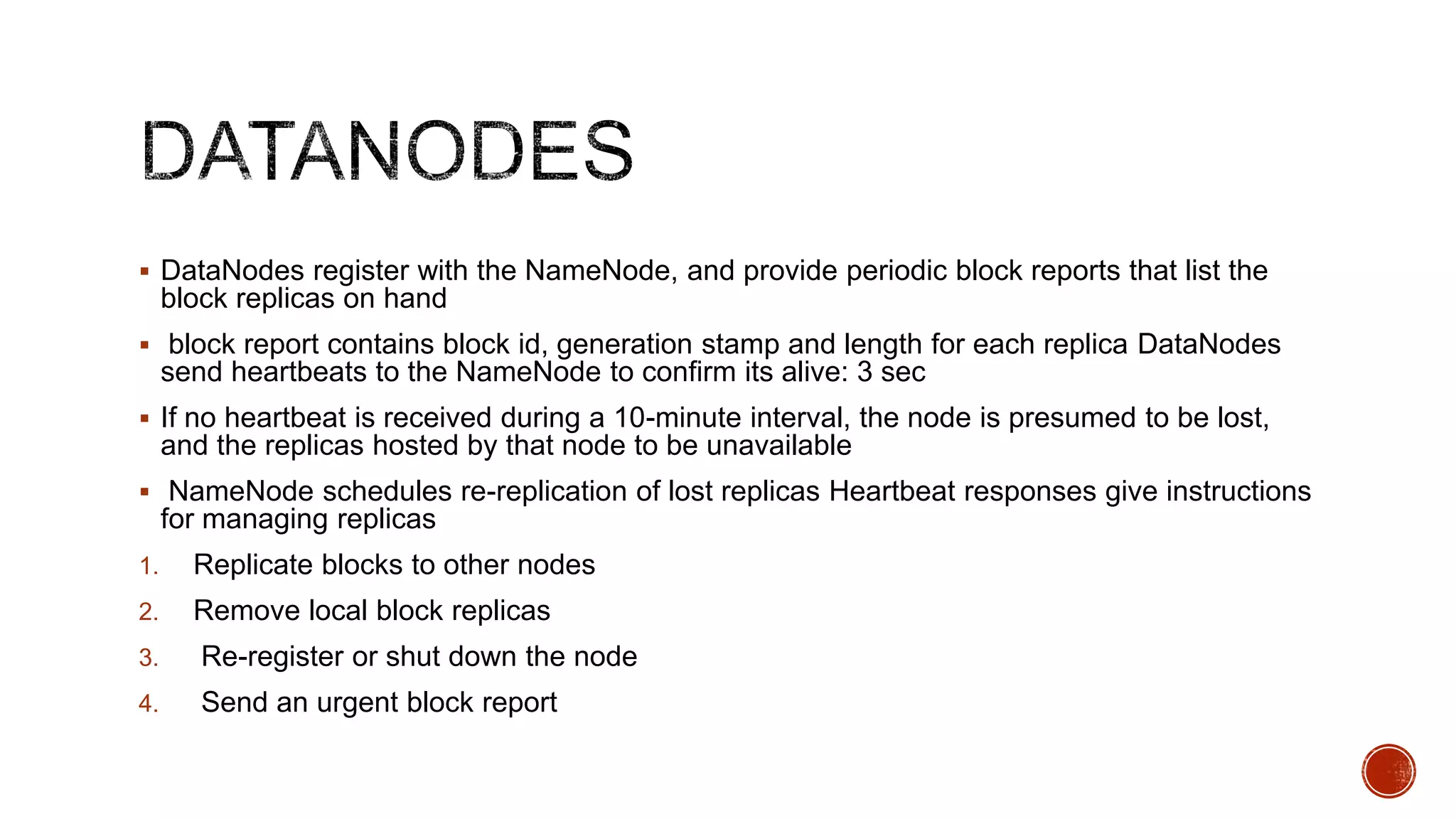  DataNodes register with the NameNode, and provide periodic block reports that list the

block replicas on hand
 block report contains block id, generation stamp and length for each replica DataNodes

send heartbeats to the NameNode to confirm its alive: 3 sec
 If no heartbeat is received during a 10-minute interval, the node is presumed to be lost,

and the replicas hosted by that node to be unavailable
 NameNode schedules re-replication of lost replicas Heartbeat responses give instructions

for managing replicas
1.

Replicate blocks to other nodes

2.

Remove local block replicas

3.

Re-register or shut down the node

4.

Send an urgent block report

 