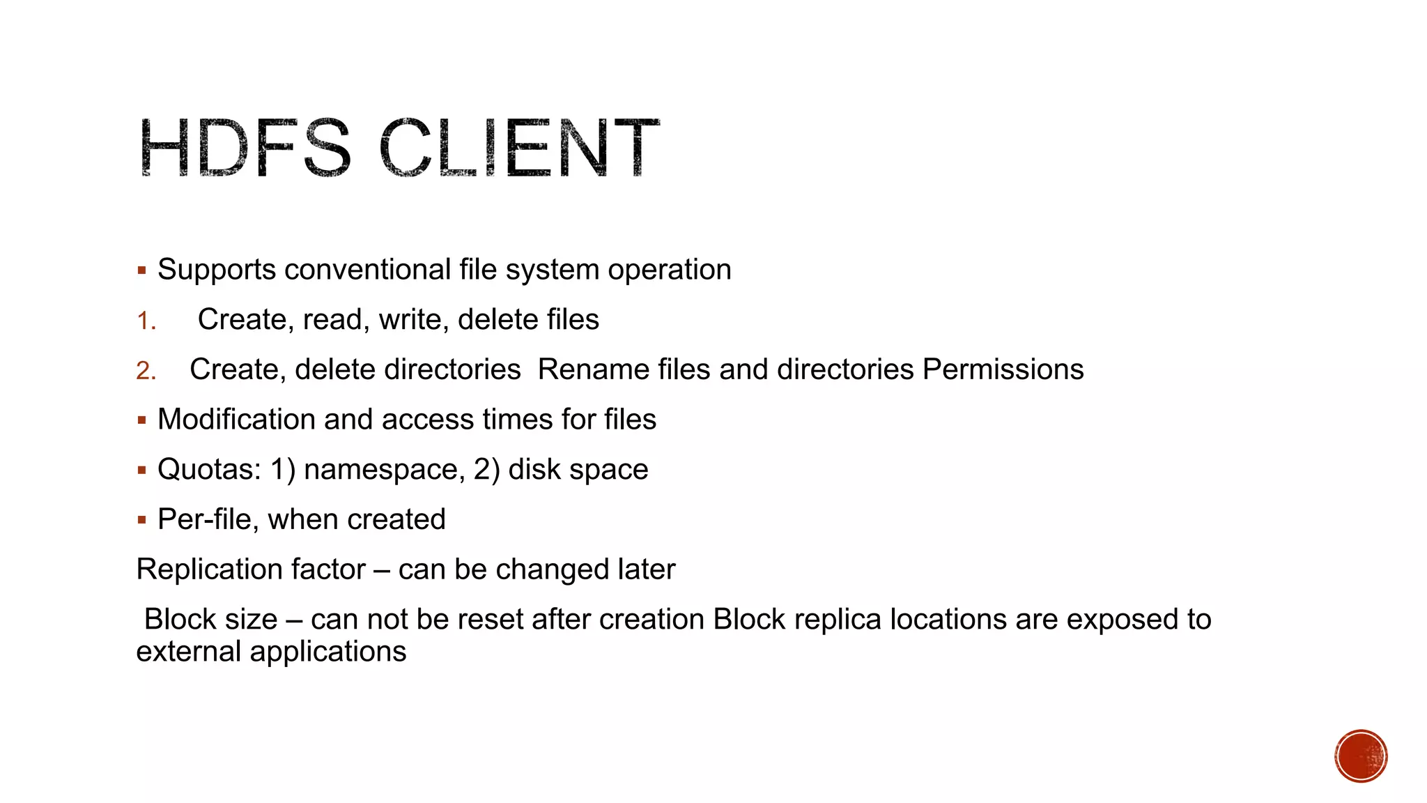  Supports conventional file system operation
1.
2.

Create, read, write, delete files
Create, delete directories Rename files and directories Permissions

 Modification and access times for files

 Quotas: 1) namespace, 2) disk space
 Per-file, when created

Replication factor – can be changed later
Block size – can not be reset after creation Block replica locations are exposed to
external applications

 