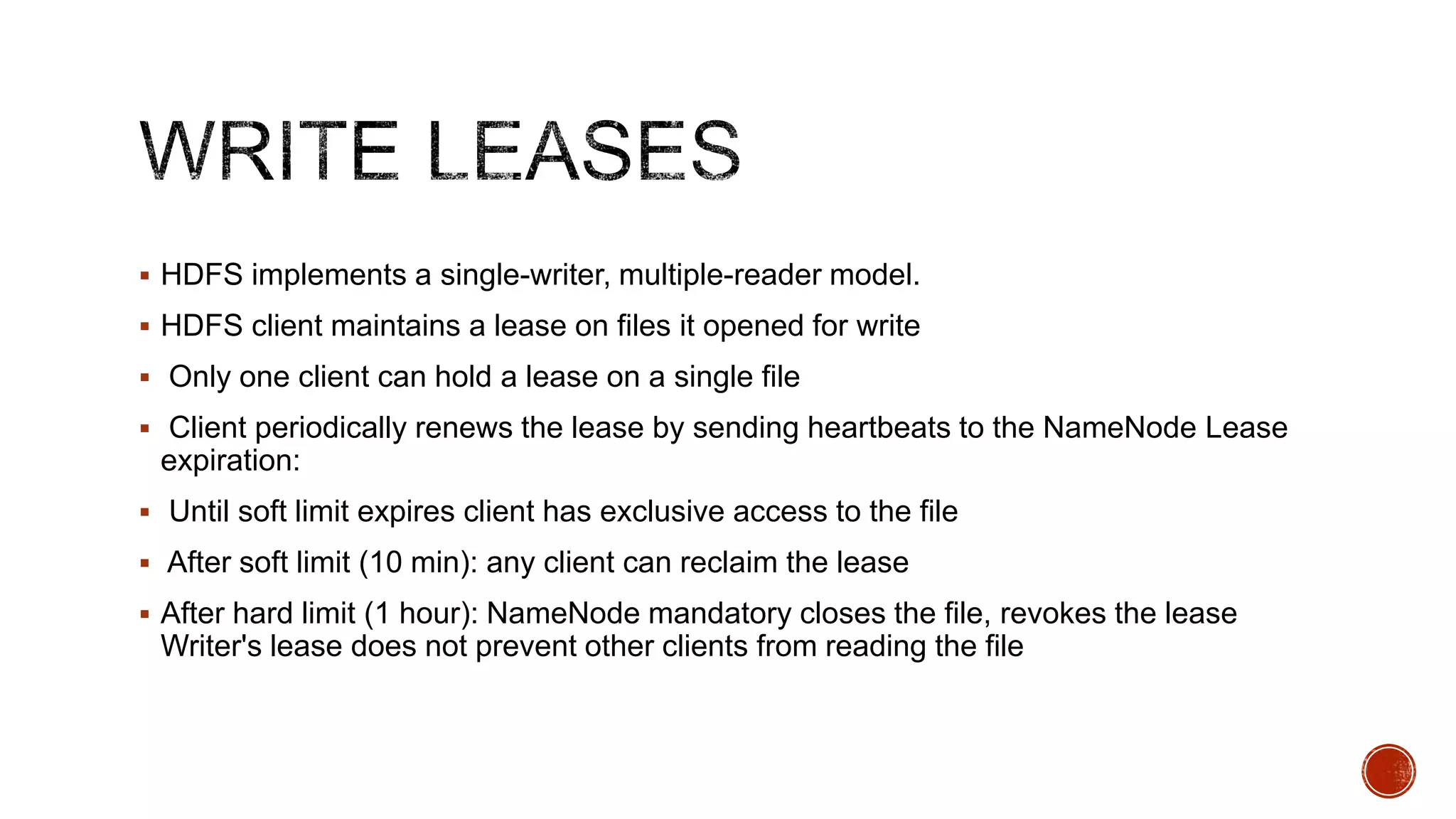  HDFS implements a single-writer, multiple-reader model.
 HDFS client maintains a lease on files it opened for write
 Only one client can hold a lease on a single file
 Client periodically renews the lease by sending heartbeats to the NameNode Lease

expiration:
 Until soft limit expires client has exclusive access to the file
 After soft limit (10 min): any client can reclaim the lease
 After hard limit (1 hour): NameNode mandatory closes the file, revokes the lease

Writer's lease does not prevent other clients from reading the file

 