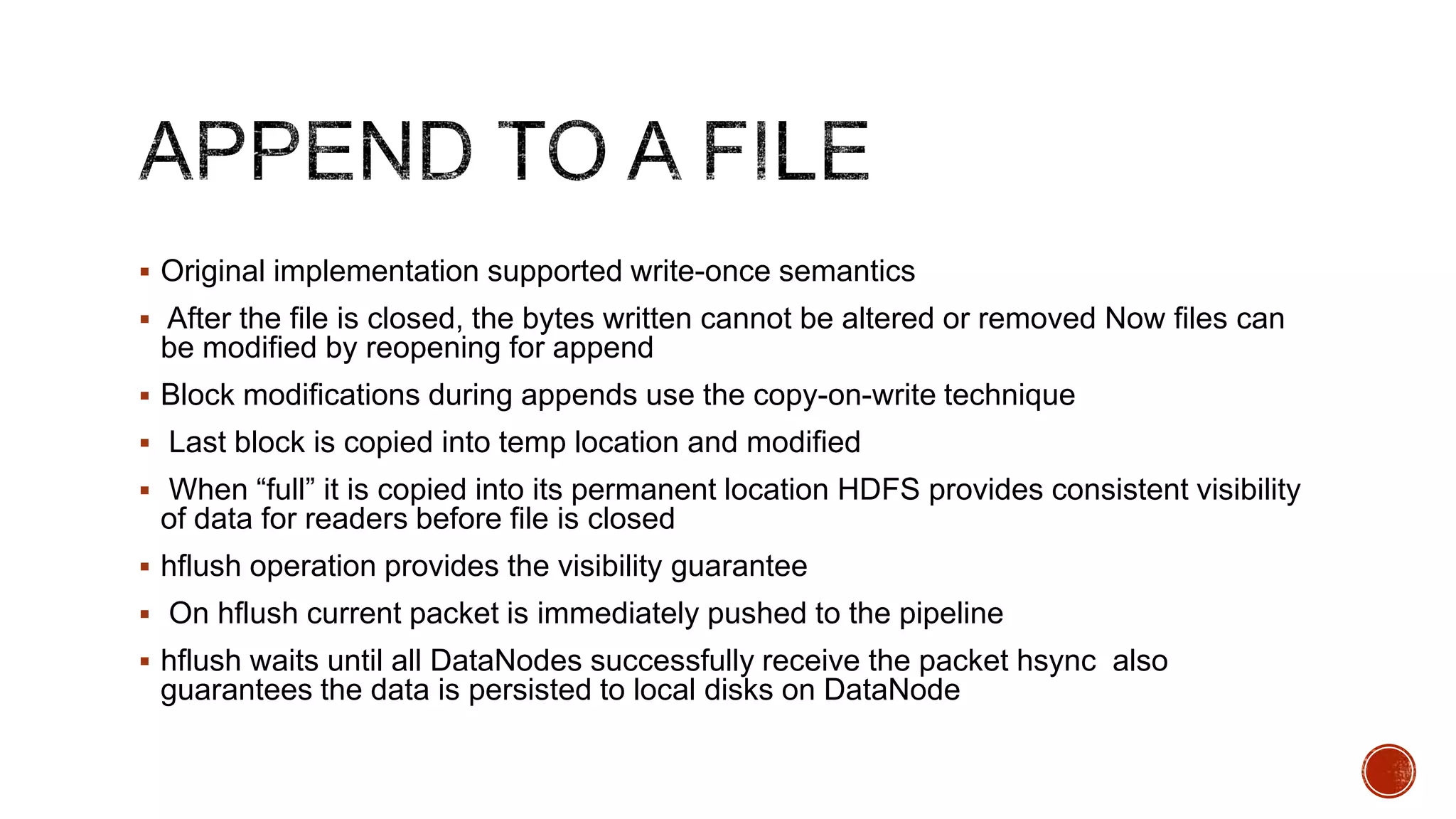  Original implementation supported write-once semantics
 After the file is closed, the bytes written cannot be altered or removed Now files can

be modified by reopening for append
 Block modifications during appends use the copy-on-write technique
 Last block is copied into temp location and modified
 When “full” it is copied into its permanent location HDFS provides consistent visibility

of data for readers before file is closed
 hflush operation provides the visibility guarantee
 On hflush current packet is immediately pushed to the pipeline

 hflush waits until all DataNodes successfully receive the packet hsync also

guarantees the data is persisted to local disks on DataNode

 