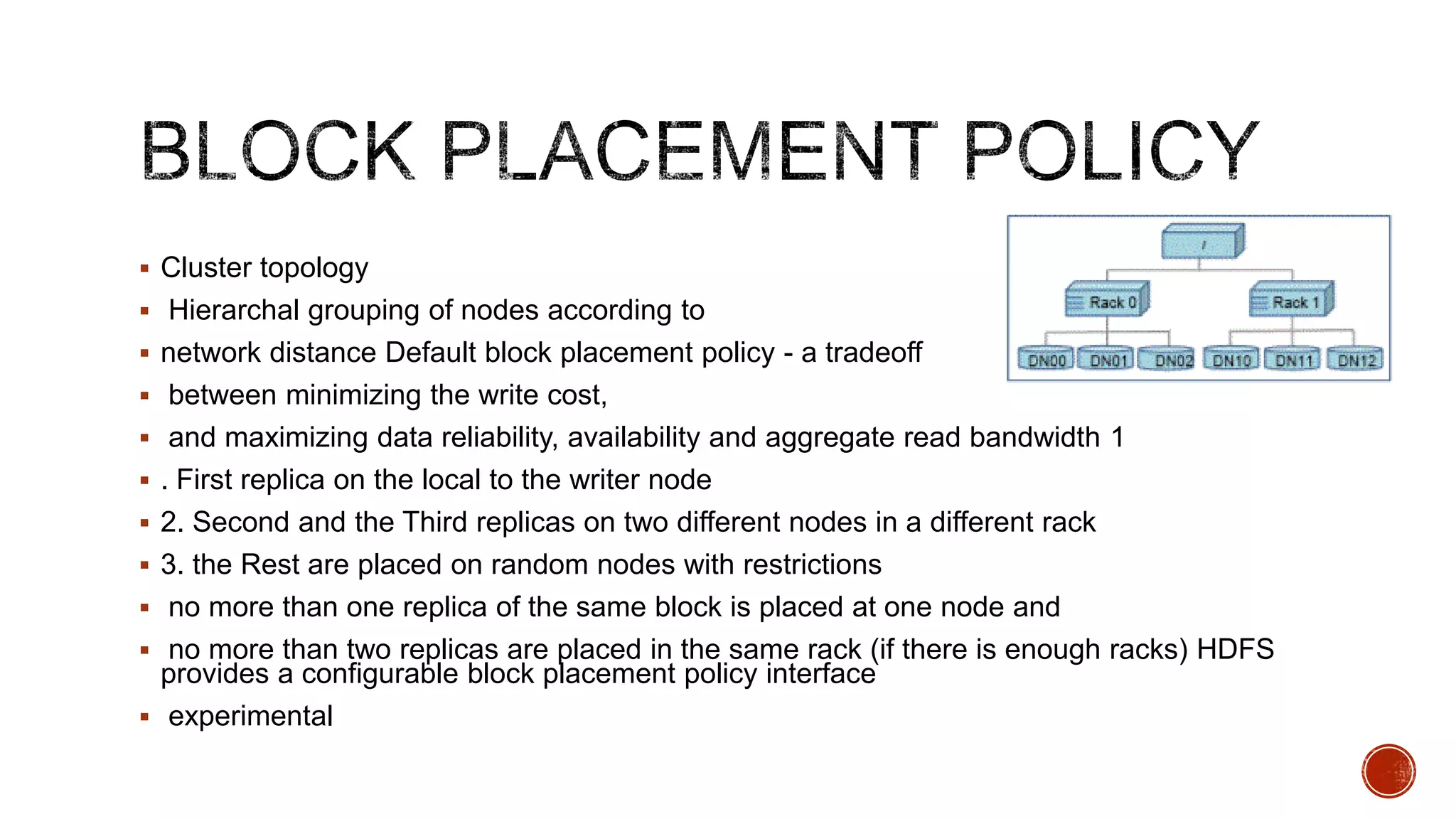  Cluster topology
 Hierarchal grouping of nodes according to
 network distance Default block placement policy - a tradeoff
 between minimizing the write cost,
 and maximizing data reliability, availability and aggregate read bandwidth 1

 . First replica on the local to the writer node
 2. Second and the Third replicas on two different nodes in a different rack
 3. the Rest are placed on random nodes with restrictions
 no more than one replica of the same block is placed at one node and

 no more than two replicas are placed in the same rack (if there is enough racks) HDFS

provides a configurable block placement policy interface
 experimental

 