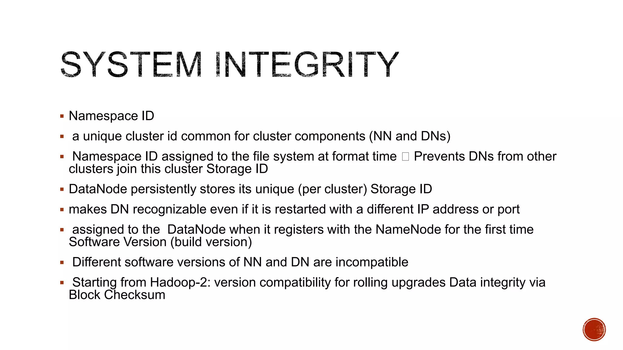  Namespace ID
 a unique cluster id common for cluster components (NN and DNs)
 Namespace ID assigned to the file system at format time  Prevents DNs from other

clusters join this cluster Storage ID
 DataNode persistently stores its unique (per cluster) Storage ID
 makes DN recognizable even if it is restarted with a different IP address or port
 assigned to the DataNode when it registers with the NameNode for the first time

Software Version (build version)
 Different software versions of NN and DN are incompatible

 Starting from Hadoop-2: version compatibility for rolling upgrades Data integrity via

Block Checksum

 