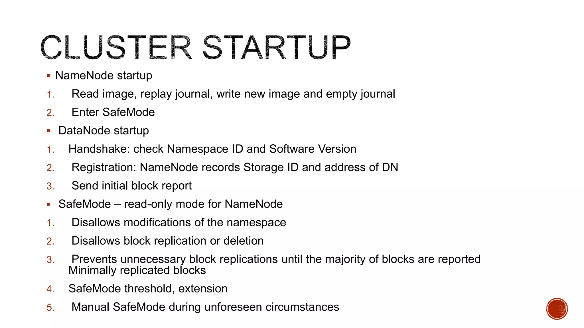  NameNode startup
1.

Read image, replay journal, write new image and empty journal

2.

Enter SafeMode

 DataNode startup
1.

Handshake: check Namespace ID and Software Version

2.

Registration: NameNode records Storage ID and address of DN

3.

Send initial block report

 SafeMode – read-only mode for NameNode
1.

Disallows modifications of the namespace

2.

Disallows block replication or deletion

3.

Prevents unnecessary block replications until the majority of blocks are reported
Minimally replicated blocks

4.

SafeMode threshold, extension

5.

Manual SafeMode during unforeseen circumstances

 