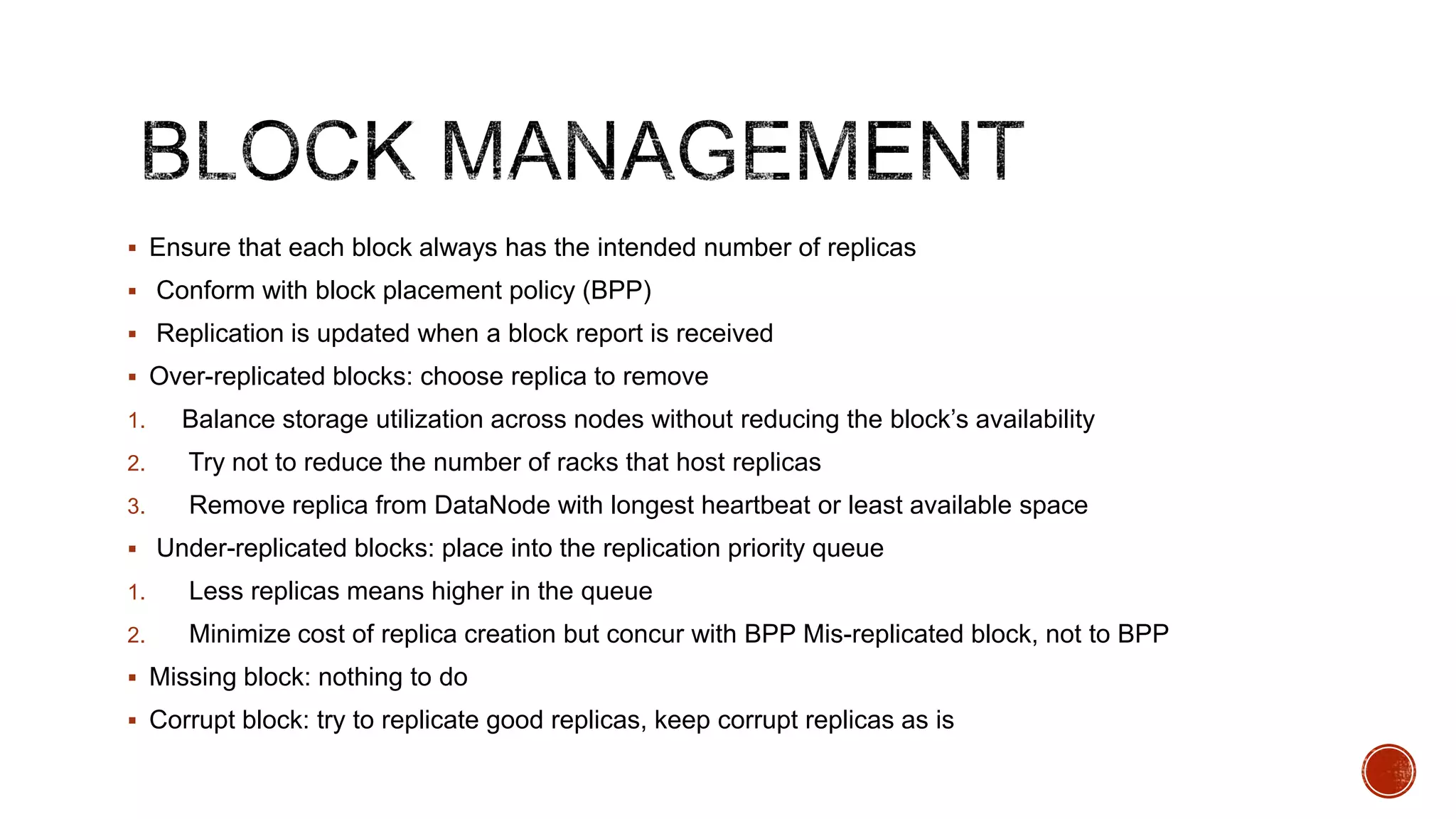  Ensure that each block always has the intended number of replicas
 Conform with block placement policy (BPP)
 Replication is updated when a block report is received
 Over-replicated blocks: choose replica to remove
1.

Balance storage utilization across nodes without reducing the block’s availability

2.

Try not to reduce the number of racks that host replicas

3.

Remove replica from DataNode with longest heartbeat or least available space

 Under-replicated blocks: place into the replication priority queue
1.

Less replicas means higher in the queue

2.

Minimize cost of replica creation but concur with BPP Mis-replicated block, not to BPP

 Missing block: nothing to do
 Corrupt block: try to replicate good replicas, keep corrupt replicas as is

 