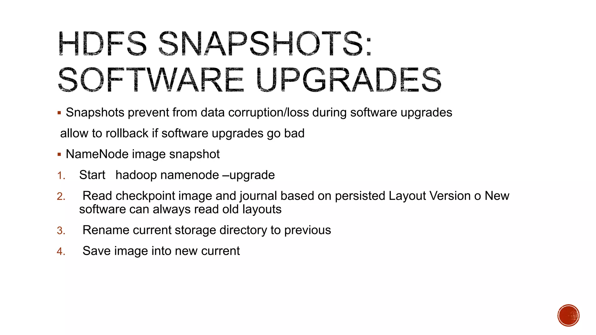  Snapshots prevent from data corruption/loss during software upgrades

allow to rollback if software upgrades go bad
 NameNode image snapshot
1.

Start hadoop namenode –upgrade

2.

Read checkpoint image and journal based on persisted Layout Version o New
software can always read old layouts

3.

Rename current storage directory to previous

4.

Save image into new current

 