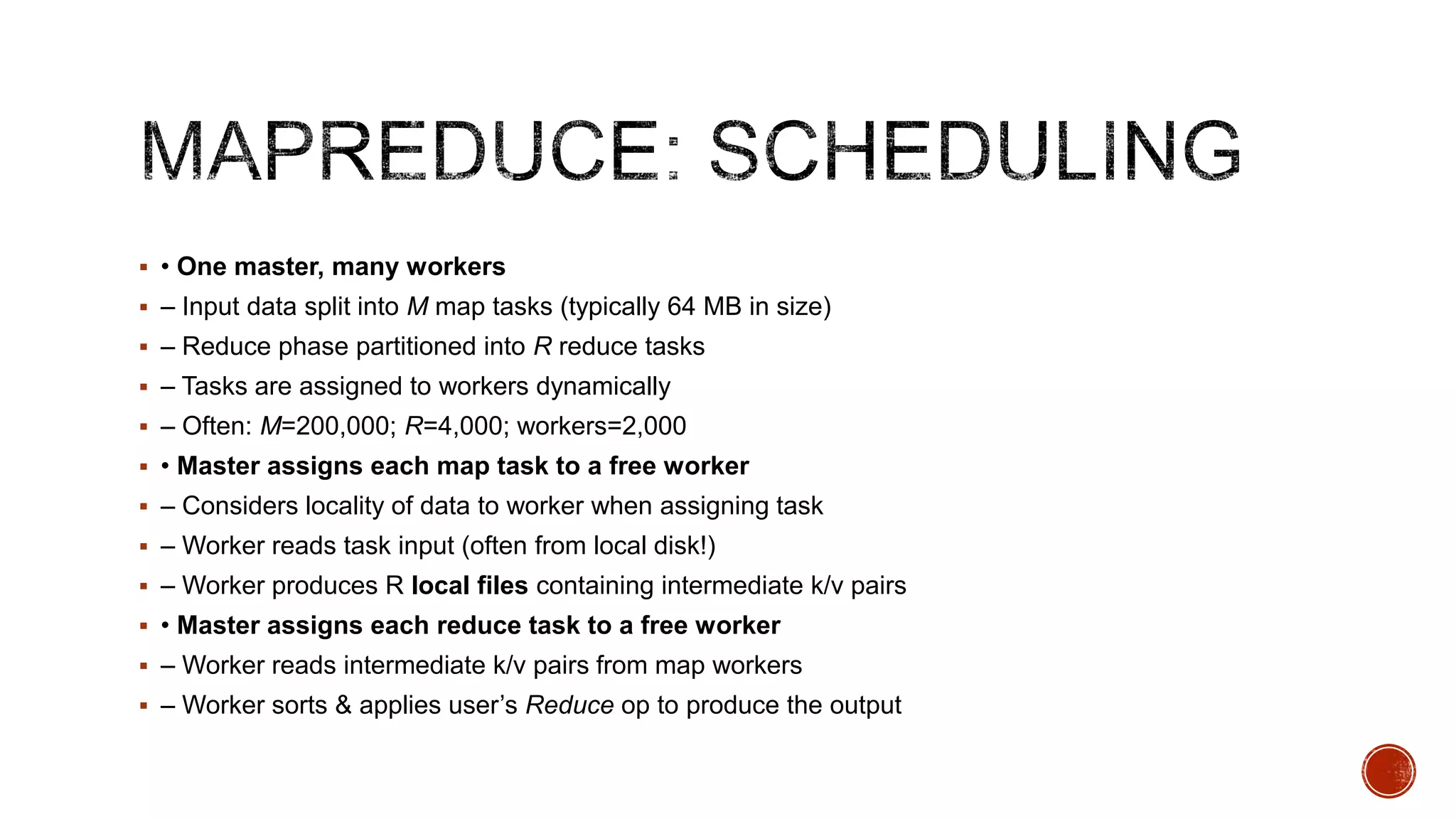  • One master, many workers
 – Input data split into M map tasks (typically 64 MB in size)
 – Reduce phase partitioned into R reduce tasks
 – Tasks are assigned to workers dynamically
 – Often: M=200,000; R=4,000; workers=2,000
 • Master assigns each map task to a free worker
 – Considers locality of data to worker when assigning task
 – Worker reads task input (often from local disk!)
 – Worker produces R local files containing intermediate k/v pairs
 • Master assigns each reduce task to a free worker

 – Worker reads intermediate k/v pairs from map workers
 – Worker sorts & applies user’s Reduce op to produce the output

 