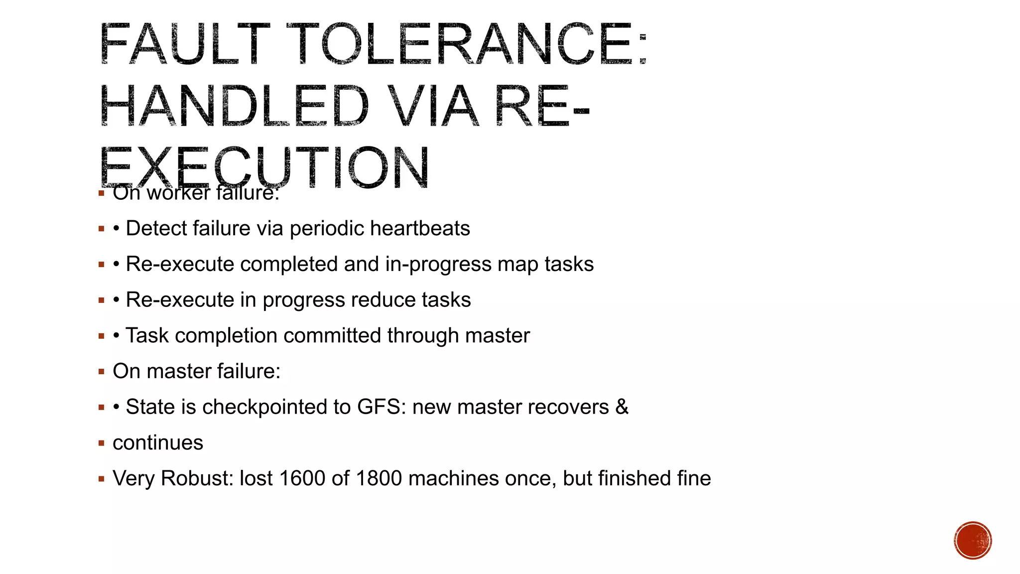  On worker failure:
 • Detect failure via periodic heartbeats
 • Re-execute completed and in-progress map tasks
 • Re-execute in progress reduce tasks

 • Task completion committed through master
 On master failure:
 • State is checkpointed to GFS: new master recovers &
 continues
 Very Robust: lost 1600 of 1800 machines once, but finished fine

 