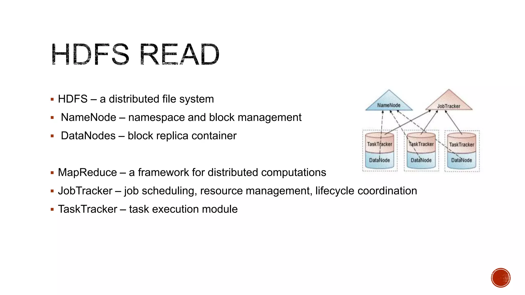  HDFS – a distributed file system
 NameNode – namespace and block management
 DataNodes – block replica container

 MapReduce – a framework for distributed computations
 JobTracker – job scheduling, resource management, lifecycle coordination
 TaskTracker – task execution module

 