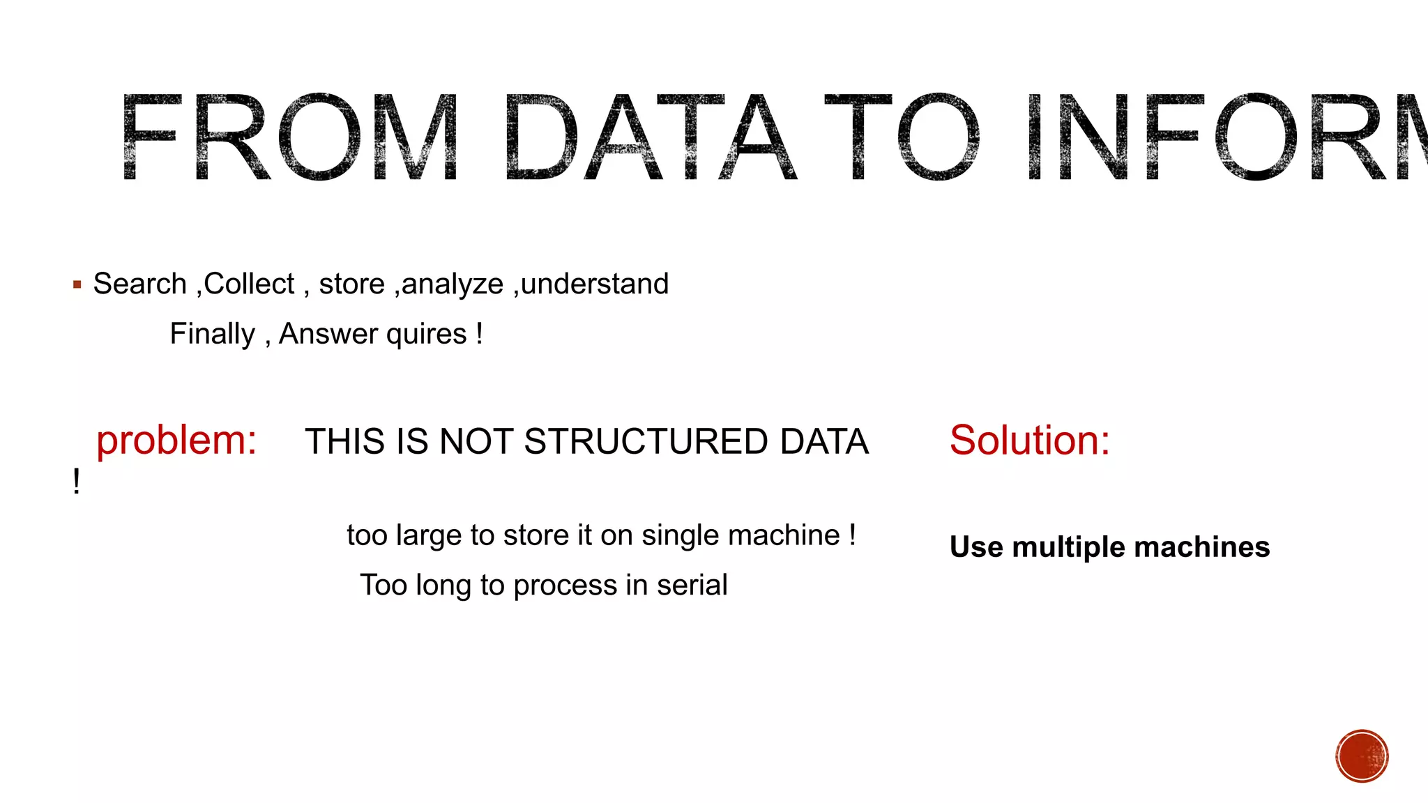  Search ,Collect , store ,analyze ,understand

Finally , Answer quires !

problem:

THIS IS NOT STRUCTURED DATA

Solution:

!
too large to store it on single machine !
Too long to process in serial

Use multiple machines

 