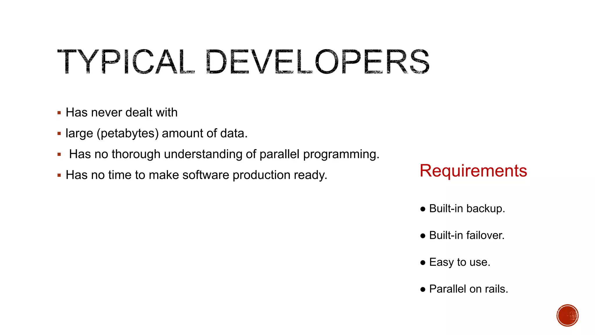  Has never dealt with
 large (petabytes) amount of data.
 Has no thorough understanding of parallel programming.
 Has no time to make software production ready.

Requirements
● Built-in backup.
● Built-in failover.
● Easy to use.
● Parallel on rails.

 