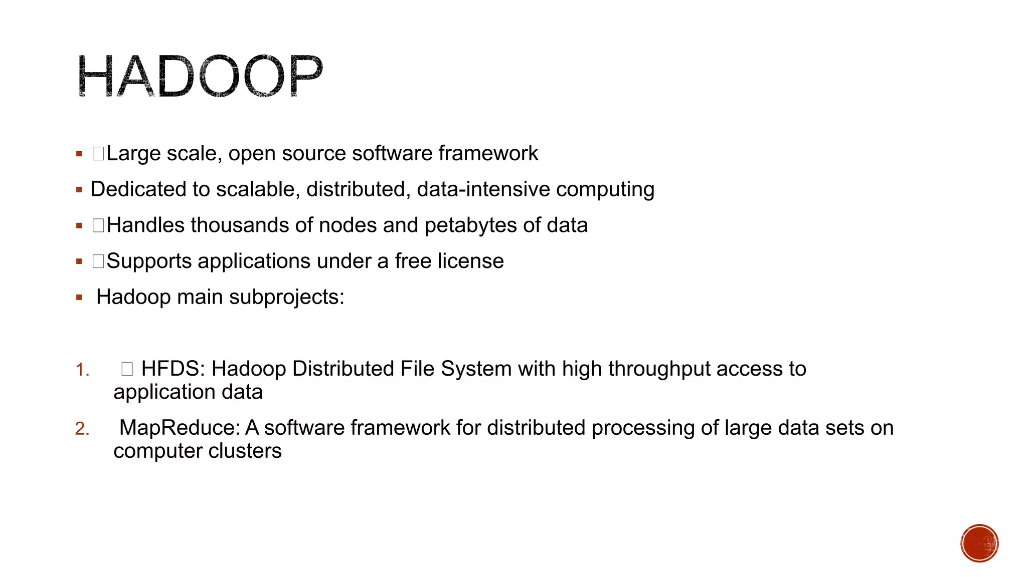  
Large scale, open source software framework

 Dedicated to scalable, distributed, data-intensive computing
 
Handles thousands of nodes and petabytes of data
 
Supports applications under a free license
 Hadoop main subprojects:

1.

 HFDS: Hadoop Distributed File System with high throughput access to
application data

2.

MapReduce: A software framework for distributed processing of large data sets on
computer clusters

 