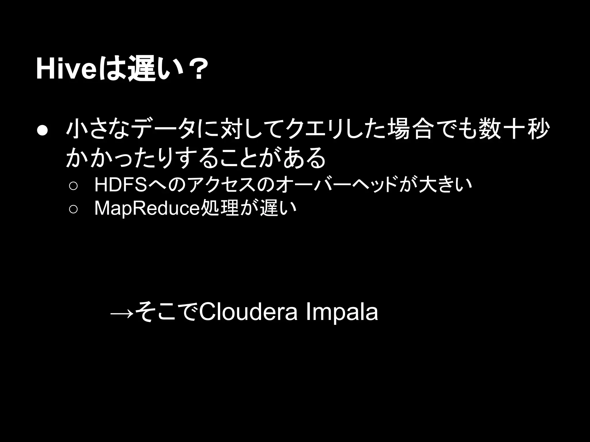 Hiveは遅い？
● 小さなデータに対してクエリした場合でも数十秒
かかったりすることがある
○ HDFSへのアクセスのオーバーヘッドが大きい
○ MapReduce処理が遅い

→そこでCloudera Impala

 