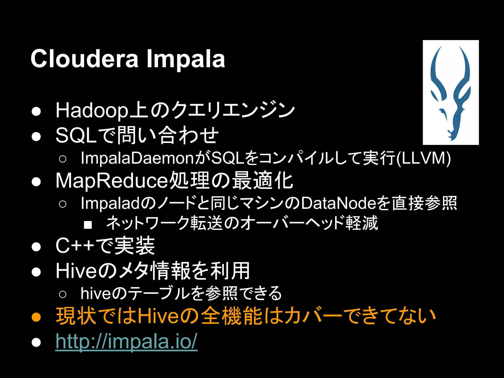 Cloudera Impala
● Hadoop上のクエリエンジン
● SQLで問い合わせ
○ ImpalaDaemonがSQLをコンパイルして実行(LLVM)

● MapReduce処理の最適化
○ Impaladのノードと同じマシンのDataNodeを直接参照
■ ネットワーク転送のオーバーヘッド軽減

● C++で実装
● Hiveのメタ情報を利用
○ hiveのテーブルを参照できる

● 現状ではHiveの全機能はカバーできてない
● http://impala.io/

 