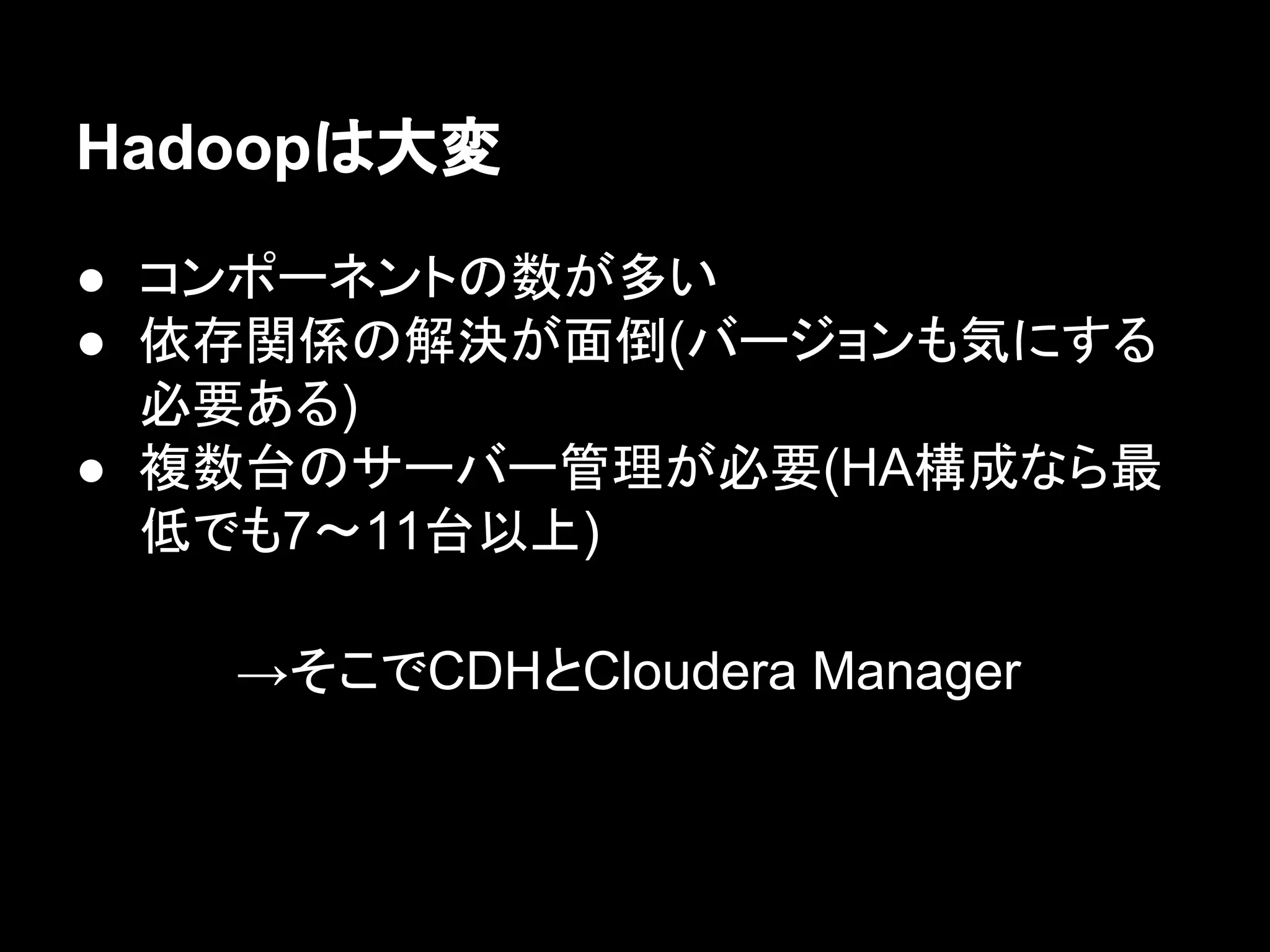 Hadoopは大変
● コンポーネントの数が多い
● 依存関係の解決が面倒(バージョンも気にする
必要ある)
● 複数台のサーバー管理が必要(HA構成なら最
低でも7〜11台以上)
→そこでCDHとCloudera Manager

 