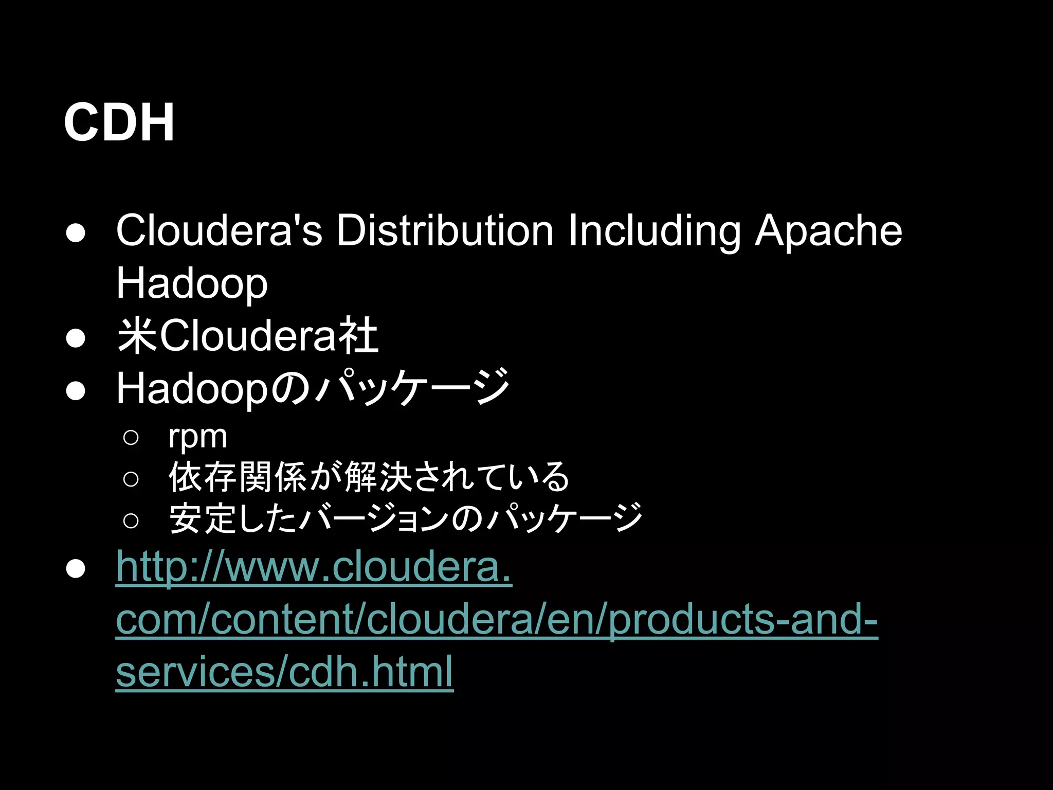 CDH
● Cloudera's Distribution Including Apache
Hadoop
● 米Cloudera社
● Hadoopのパッケージ
○ rpm
○ 依存関係が解決されている
○ 安定したバージョンのパッケージ

● http://www.cloudera.
com/content/cloudera/en/products-andservices/cdh.html

 