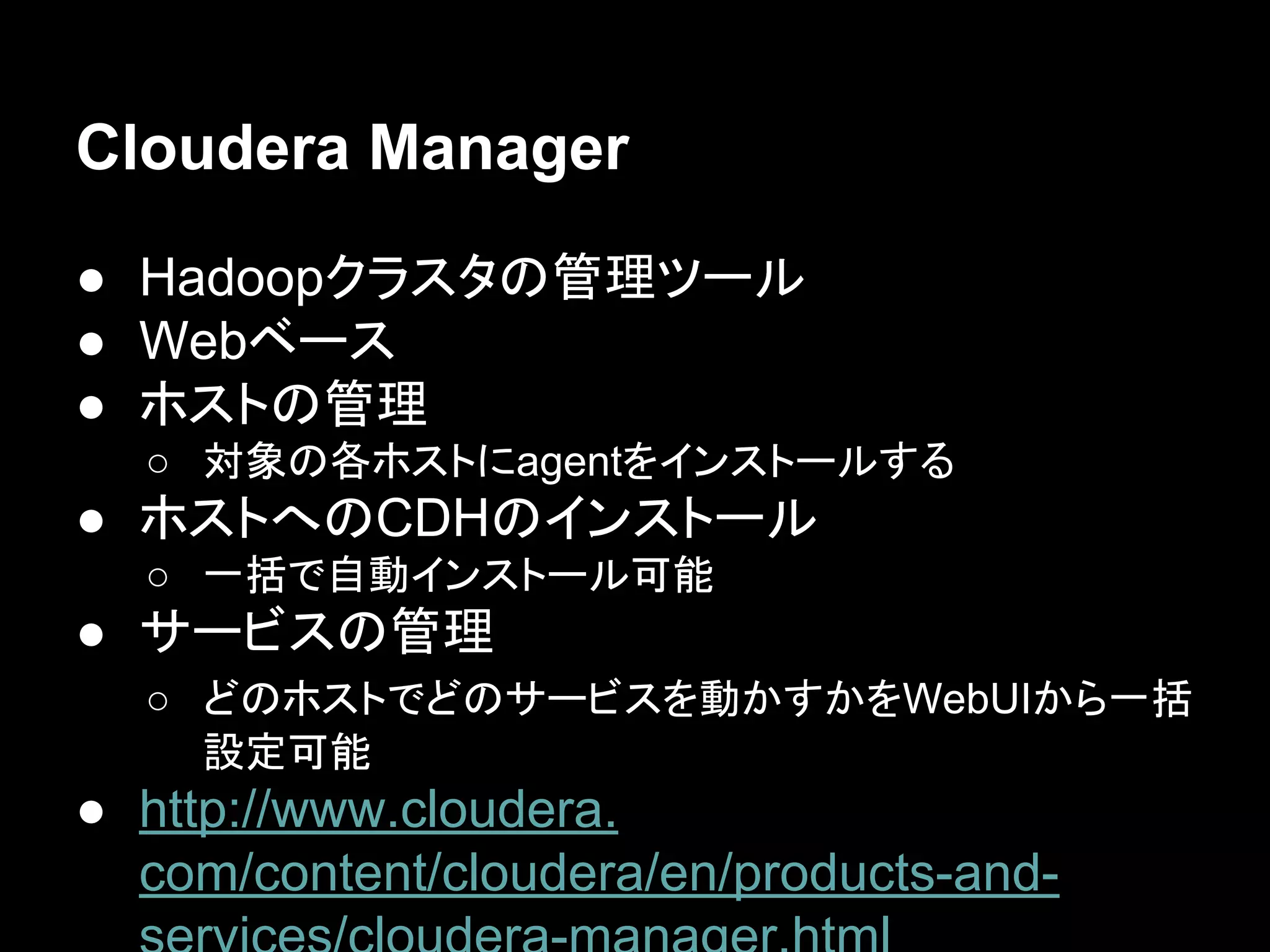Cloudera Manager
● Hadoopクラスタの管理ツール
● Webベース
● ホストの管理
○ 対象の各ホストにagentをインストールする

● ホストへのCDHのインストール
○ 一括で自動インストール可能

● サービスの管理
○ どのホストでどのサービスを動かすかをWebUIから一括
設定可能

● http://www.cloudera.
com/content/cloudera/en/products-and-

 