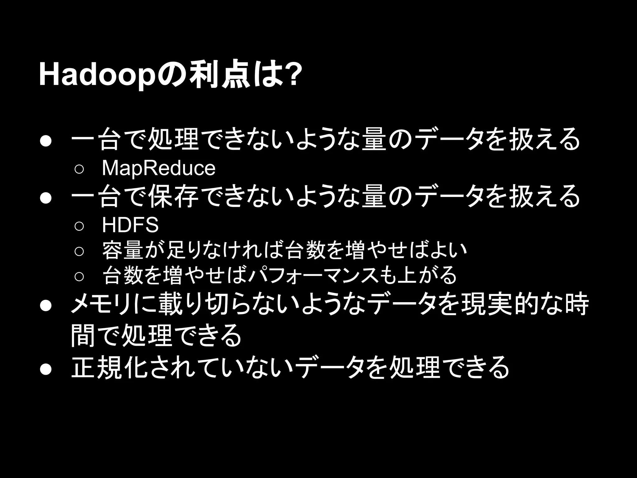 Hadoopの利点は?
● 一台で処理できないような量のデータを扱える
○ MapReduce

● 一台で保存できないような量のデータを扱える
○ HDFS
○ 容量が足りなければ台数を増やせばよい
○ 台数を増やせばパフォーマンスも上がる

● メモリに載り切らないようなデータを現実的な時
間で処理できる
● 正規化されていないデータを処理できる

 