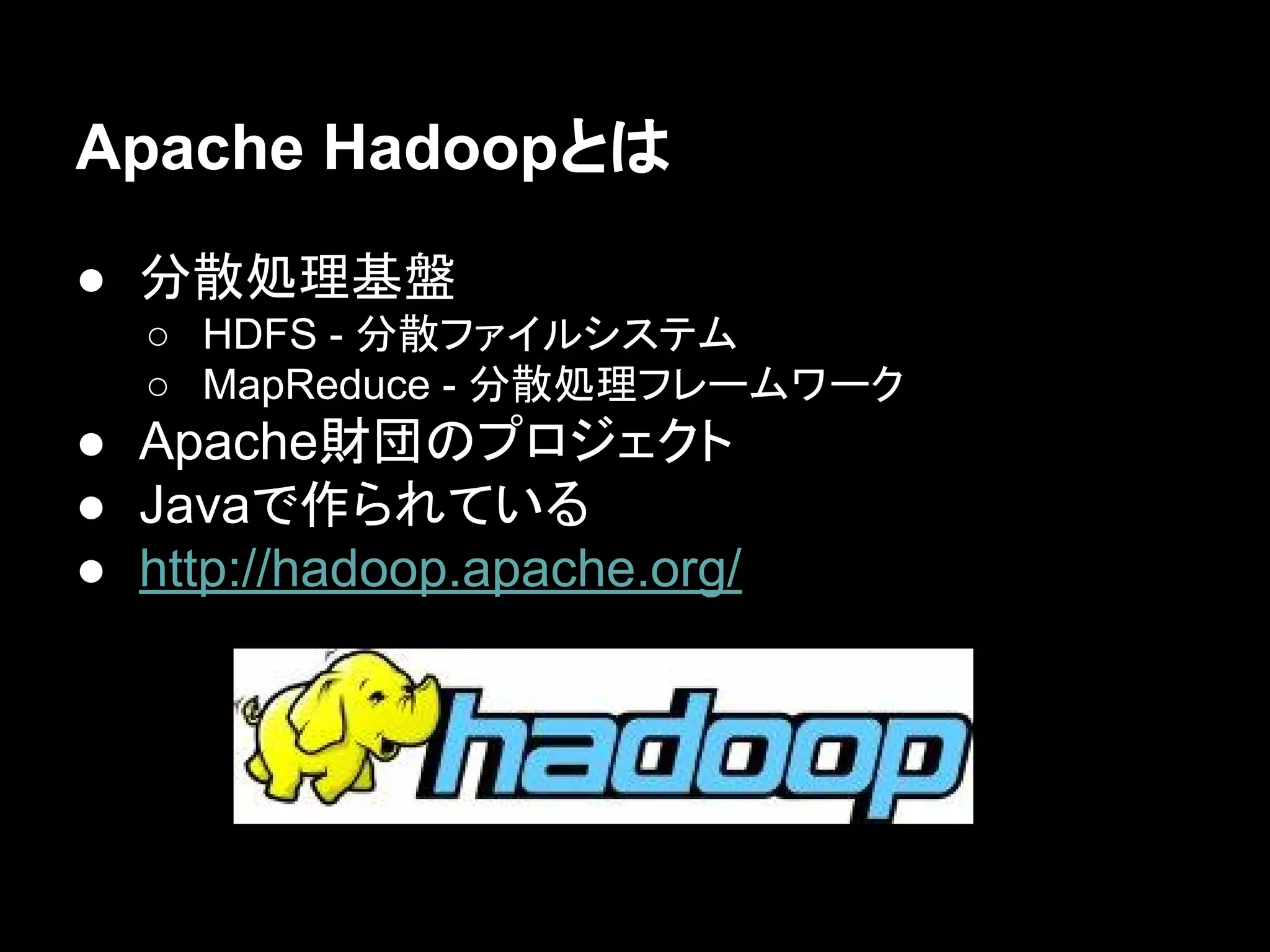 Apache Hadoopとは
● 分散処理基盤
○ HDFS - 分散ファイルシステム
○ MapReduce - 分散処理フレームワーク

● Apache財団のプロジェクト
● Javaで作られている
● http://hadoop.apache.org/

 