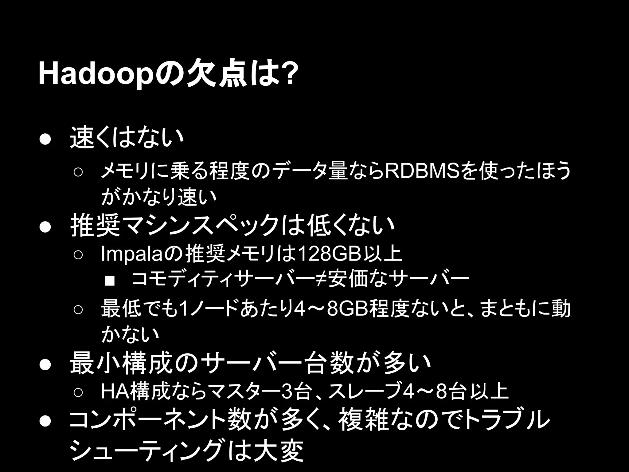 Hadoopの欠点は?
● 速くはない
○ メモリに乗る程度のデータ量ならRDBMSを使ったほう
がかなり速い

● 推奨マシンスペックは低くない
○ Impalaの推奨メモリは128GB以上
■ コモディティサーバー≠安価なサーバー
○ 最低でも1ノードあたり4〜8GB程度ないと、まともに動
かない

● 最小構成のサーバー台数が多い
○ HA構成ならマスター3台、スレーブ4〜8台以上

● コンポーネント数が多く、複雑なのでトラブル
シューティングは大変

 
