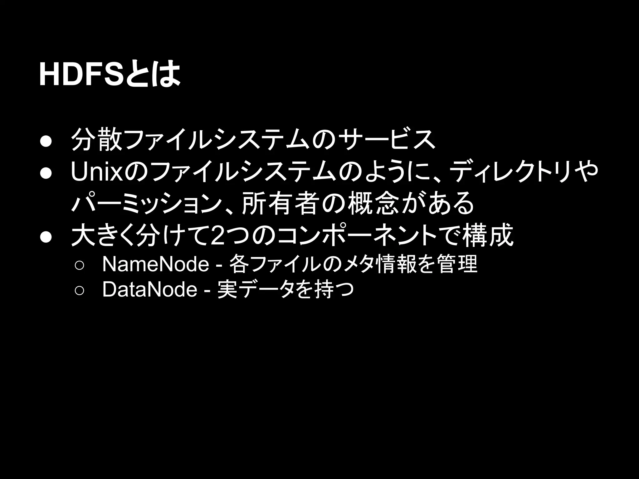 HDFSとは
● 分散ファイルシステムのサービス
● Unixのファイルシステムのように、ディレクトリや
パーミッション、所有者の概念がある
● 大きく分けて2つのコンポーネントで構成
○ NameNode - 各ファイルのメタ情報を管理
○ DataNode - 実データを持つ

 