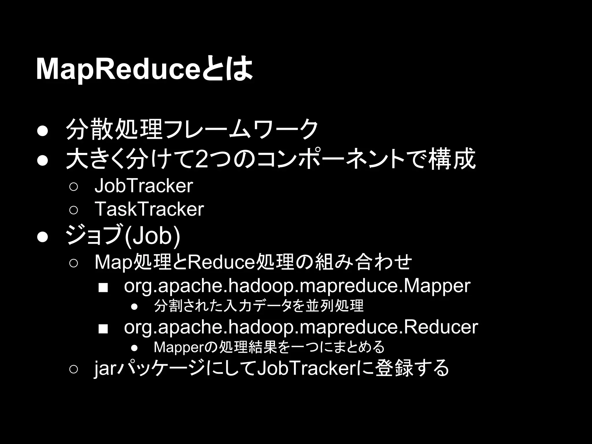 MapReduceとは
● 分散処理フレームワーク
● 大きく分けて2つのコンポーネントで構成
○ JobTracker
○ TaskTracker

● ジョブ(Job)
○ Map処理とReduce処理の組み合わせ
■ org.apache.hadoop.mapreduce.Mapper
●

分割された入力データを並列処理

■ org.apache.hadoop.mapreduce.Reducer
●

Mapperの処理結果を一つにまとめる

○ jarパッケージにしてJobTrackerに登録する

 