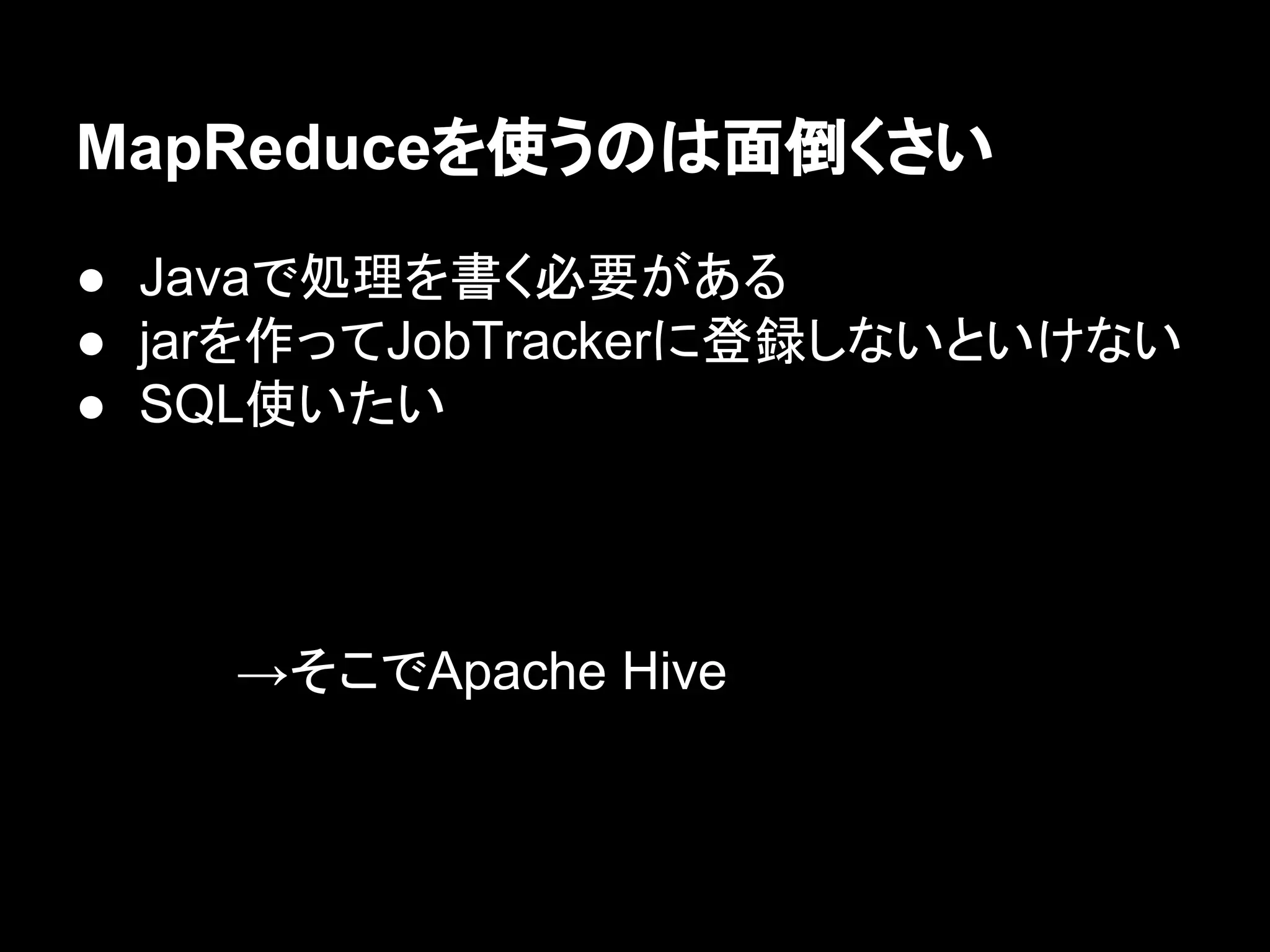 MapReduceを使うのは面倒くさい
● Javaで処理を書く必要がある
● jarを作ってJobTrackerに登録しないといけない
● SQL使いたい

→そこでApache Hive

 