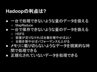 Hadoopの利点は?
● 一台で処理できないような量のデータを扱える
○ MapReduce

● 一台で保存できないような量のデータを扱える
○ HDFS
○ 容量が足りなければ台数を増やせばよい
○ 台数を増やせばパフォーマンスも上がる

● メモリに載り切らないようなデータを現実的な時
間で処理できる
● 正規化されていないデータを処理できる

 