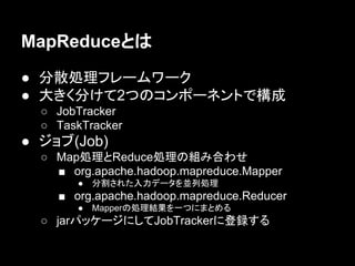 MapReduceとは
● 分散処理フレームワーク
● 大きく分けて2つのコンポーネントで構成
○ JobTracker
○ TaskTracker

● ジョブ(Job)
○ Map処理とReduce処理の組み合わせ
■ org.apache.hadoop.mapreduce.Mapper
●

分割された入力データを並列処理

■ org.apache.hadoop.mapreduce.Reducer
●

Mapperの処理結果を一つにまとめる

○ jarパッケージにしてJobTrackerに登録する

 