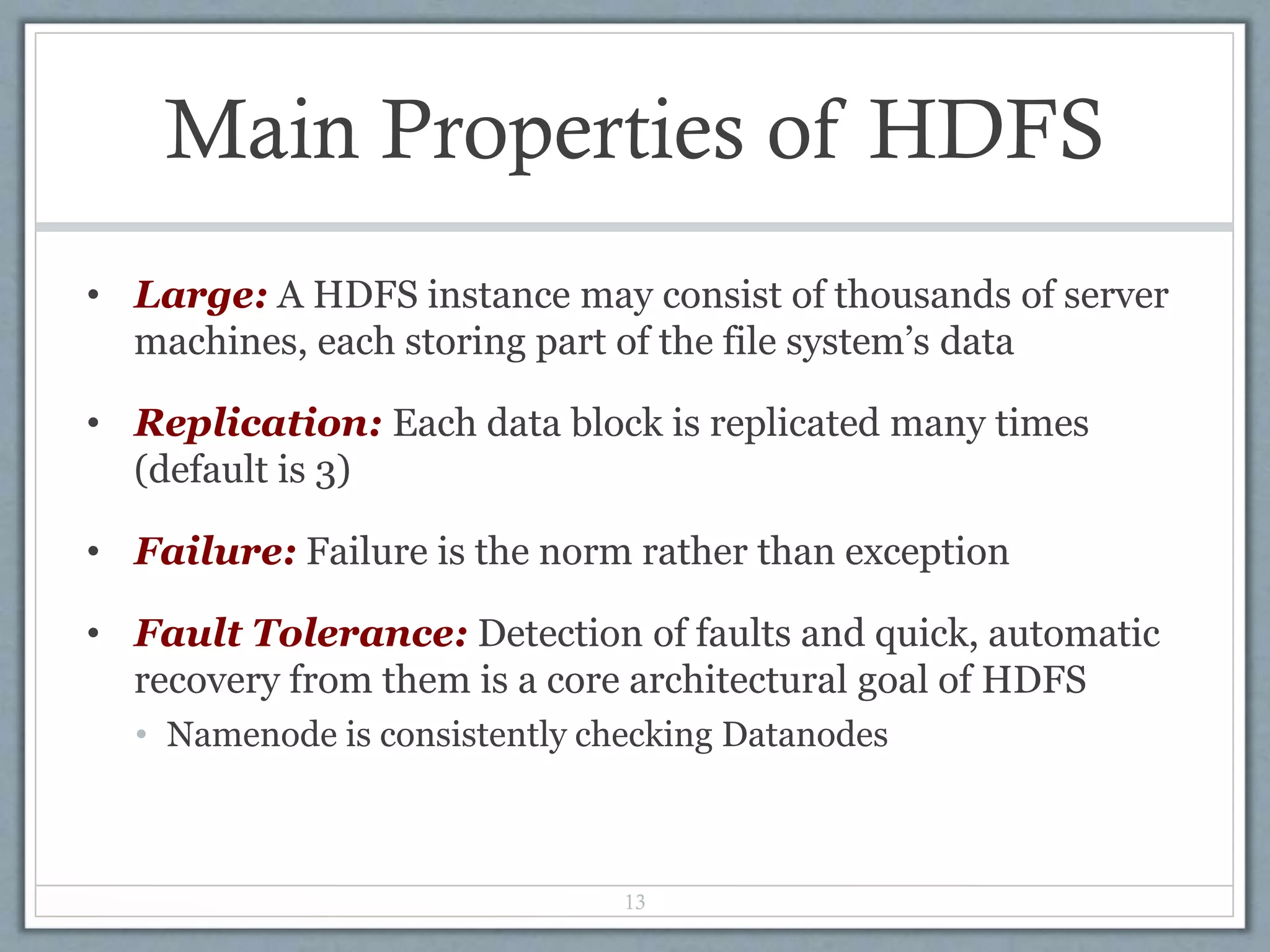 Main Properties of HDFS
• Large: A HDFS instance may consist of thousands of server
machines, each storing part of the file system’s data
• Replication: Each data block is replicated many times
(default is 3)
• Failure: Failure is the norm rather than exception
• Fault Tolerance: Detection of faults and quick, automatic
recovery from them is a core architectural goal of HDFS
• Namenode is consistently checking Datanodes
13
 