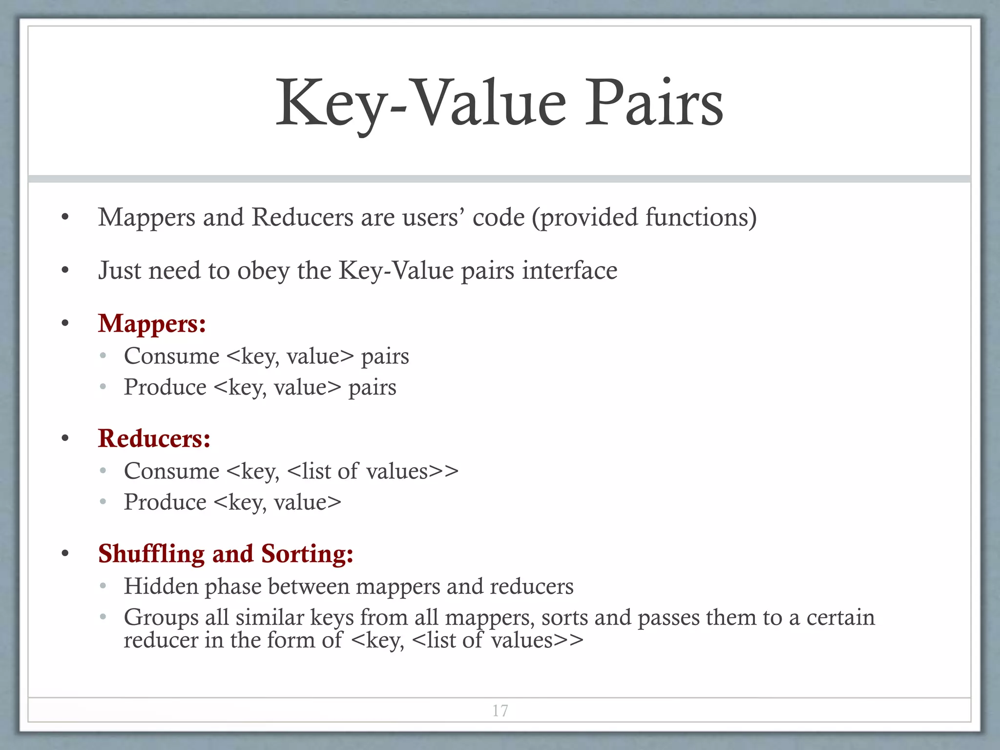 Key-Value Pairs
• Mappers and Reducers are users’ code (provided functions)
• Just need to obey the Key-Value pairs interface
• Mappers:
• Consume <key, value> pairs
• Produce <key, value> pairs
• Reducers:
• Consume <key, <list of values>>
• Produce <key, value>
• Shuffling and Sorting:
• Hidden phase between mappers and reducers
• Groups all similar keys from all mappers, sorts and passes them to a certain
reducer in the form of <key, <list of values>>
17
 