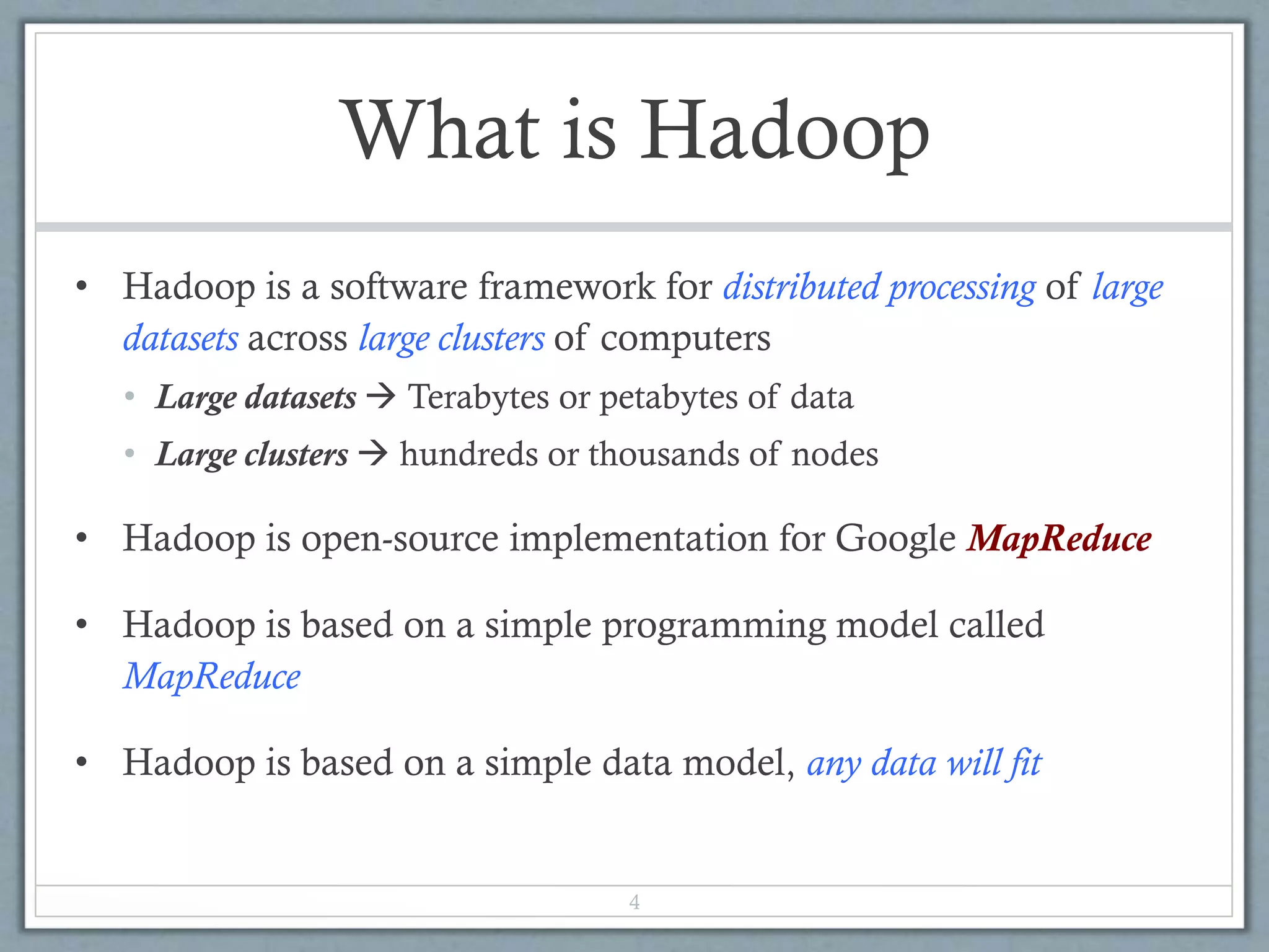 What is Hadoop
• Hadoop is a software framework for distributed processing of large
datasets across large clusters of computers
• Large datasets  Terabytes or petabytes of data
• Large clusters  hundreds or thousands of nodes
• Hadoop is open-source implementation for Google MapReduce
• Hadoop is based on a simple programming model called
MapReduce
• Hadoop is based on a simple data model, any data will fit
4
 