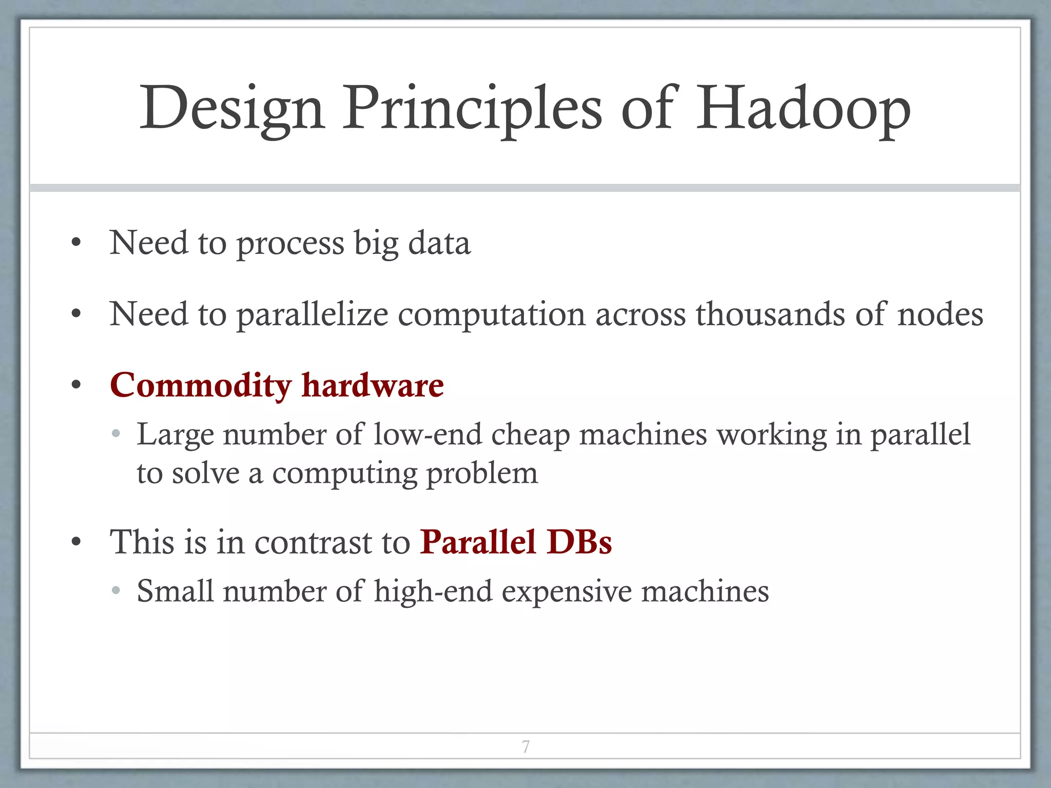 Design Principles of Hadoop
• Need to process big data
• Need to parallelize computation across thousands of nodes
• Commodity hardware
• Large number of low-end cheap machines working in parallel
to solve a computing problem
• This is in contrast to Parallel DBs
• Small number of high-end expensive machines
7
 