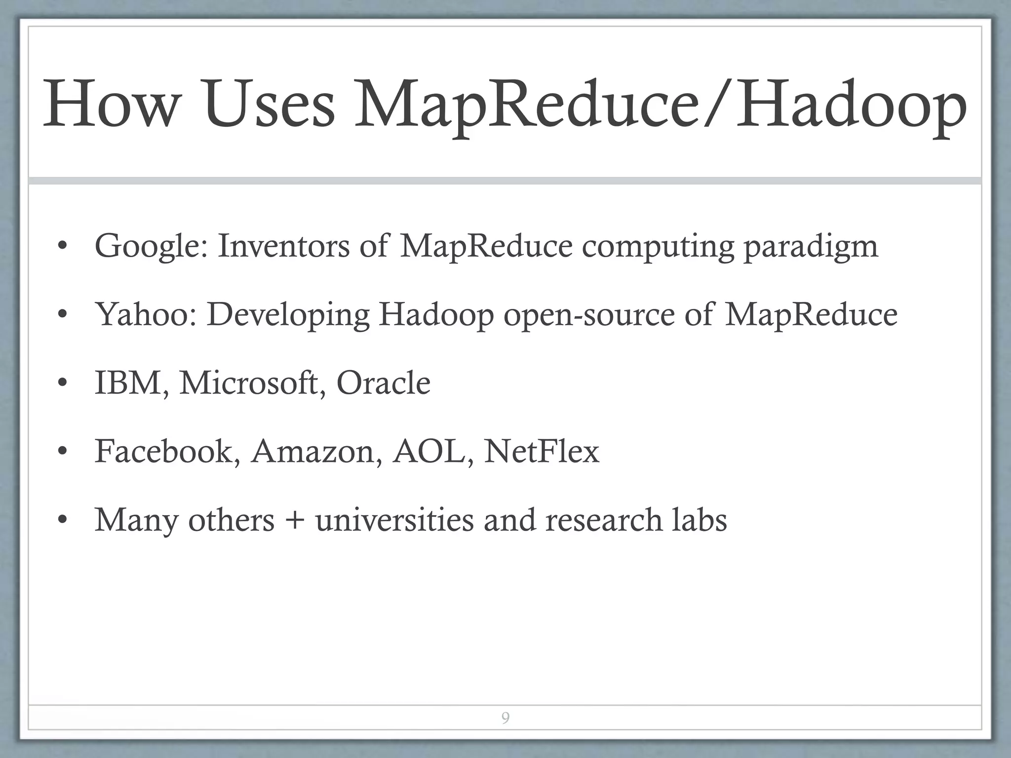 How Uses MapReduce/Hadoop
• Google: Inventors of MapReduce computing paradigm
• Yahoo: Developing Hadoop open-source of MapReduce
• IBM, Microsoft, Oracle
• Facebook, Amazon, AOL, NetFlex
• Many others + universities and research labs
9
 