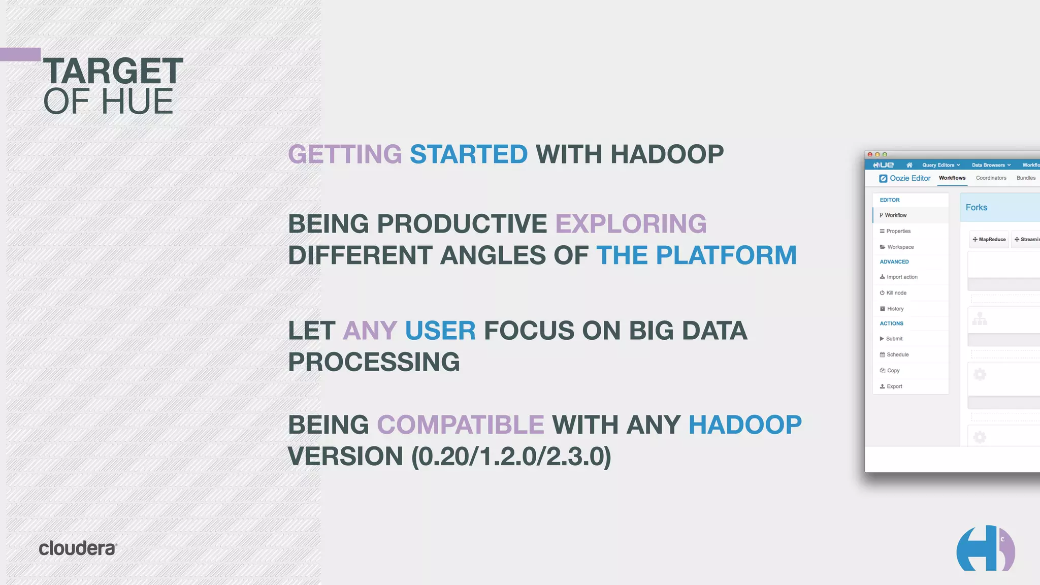TARGET 
OF HUE
GETTING STARTED WITH HADOOP	
  
 
BEING PRODUCTIVE EXPLORING
DIFFERENT ANGLES OF THE PLATFORM
!
LET ANY USER FOCUS ON BIG DATA
PROCESSING 
 
BEING COMPATIBLE WITH ANY HADOOP
VERSION (0.20/1.2.0/2.3.0)
 