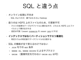 SQL `
? 饤I˲
? SQL Τ褦YǤϤ Hadoop
? QΤ HDFS ϤΥեΤᡢи²
? νYƩ`֥ե˕ɤ HDFS Ϥ˥ե
Ȥƕ
? ׷ӛϿܣINSERT OVERWRITE  INSERT INTO ˤ룩
? ǥåǤϤʤѩ`ƥǥm
? ضضǥǩ`եָ
? SQL ΙCܤȫʹ櫓ǤϤʤ
JOIN Ǥ NOT 
WHERE IN, WHERE EXISTS ˤ륵֥
UNION }жФʤ UNION ALL Ͽɣ
 
