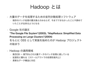 Hadoop Ȥ
? Υǩ`I뤿΁KзɢIեȥ
? ȴΥХåIäQΤߤʤ餺ޤǤǤʤäȤB
Ȥ褦ˤʤ
? Google Փ?
"The Google File Ssytem (2003), MapReduce: Simpli?ed Data
Processing on Large Clusters (2004)?
Ȥ OSS Ȥƌgװʼ᤿Τ Hadoop ץ
ʼޤ
? Hadoop mI
? GB  TBʤɤδǩ`ΥХåImƤ
? Ԥ˃루`륢ȤǤ΄Iϣ
? ܛʥǩ`ˌ
 
