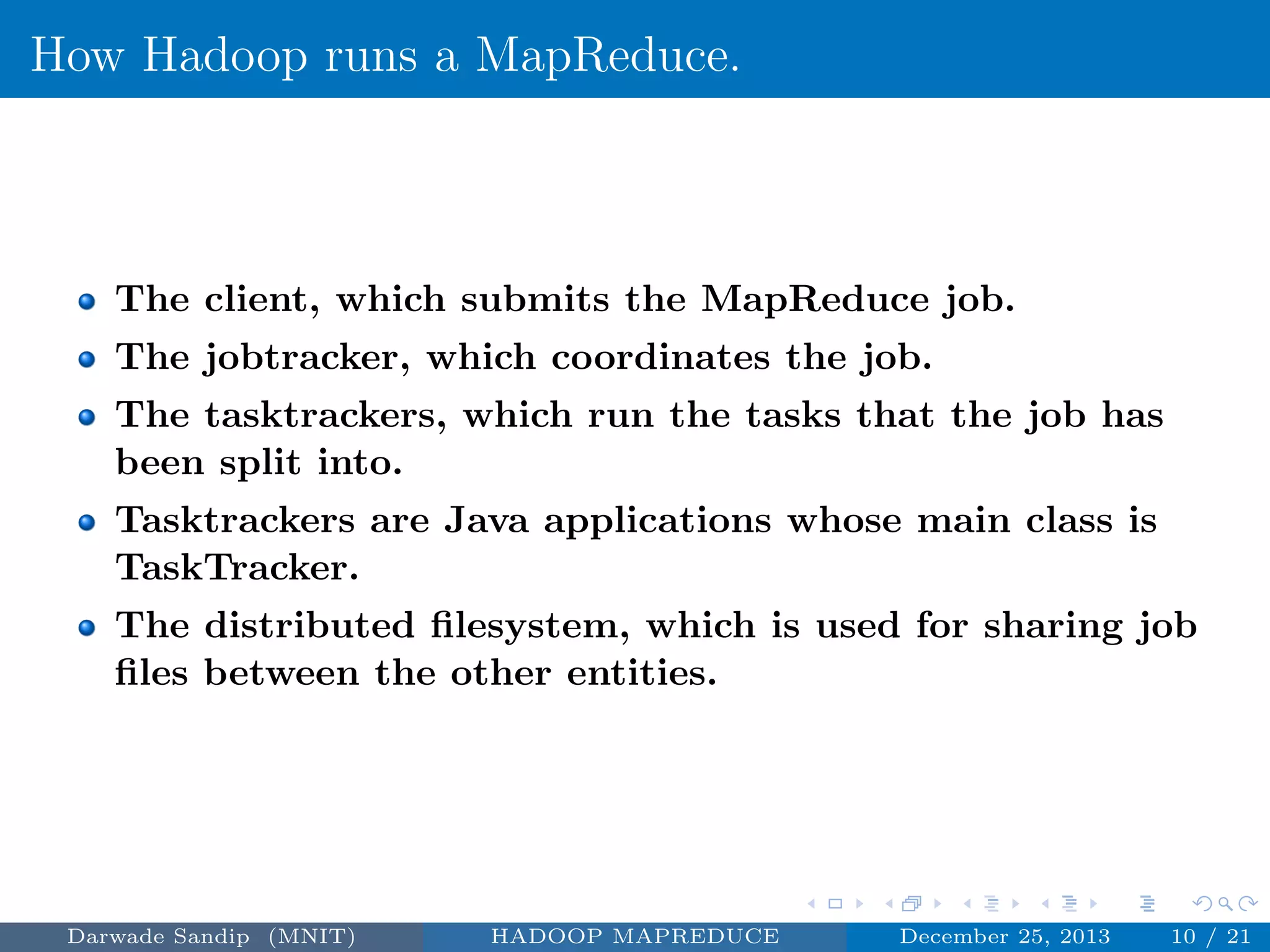 How Hadoop runs a MapReduce.
The client, which submits the MapReduce job.
The jobtracker, which coordinates the job.
The tasktrackers, which run the tasks that the job has
been split into.
Tasktrackers are Java applications whose main class is
TaskTracker.
The distributed ﬁlesystem, which is used for sharing job
ﬁles between the other entities.
Darwade Sandip (MNIT) HADOOP MAPREDUCE December 25, 2013 10 / 21
 