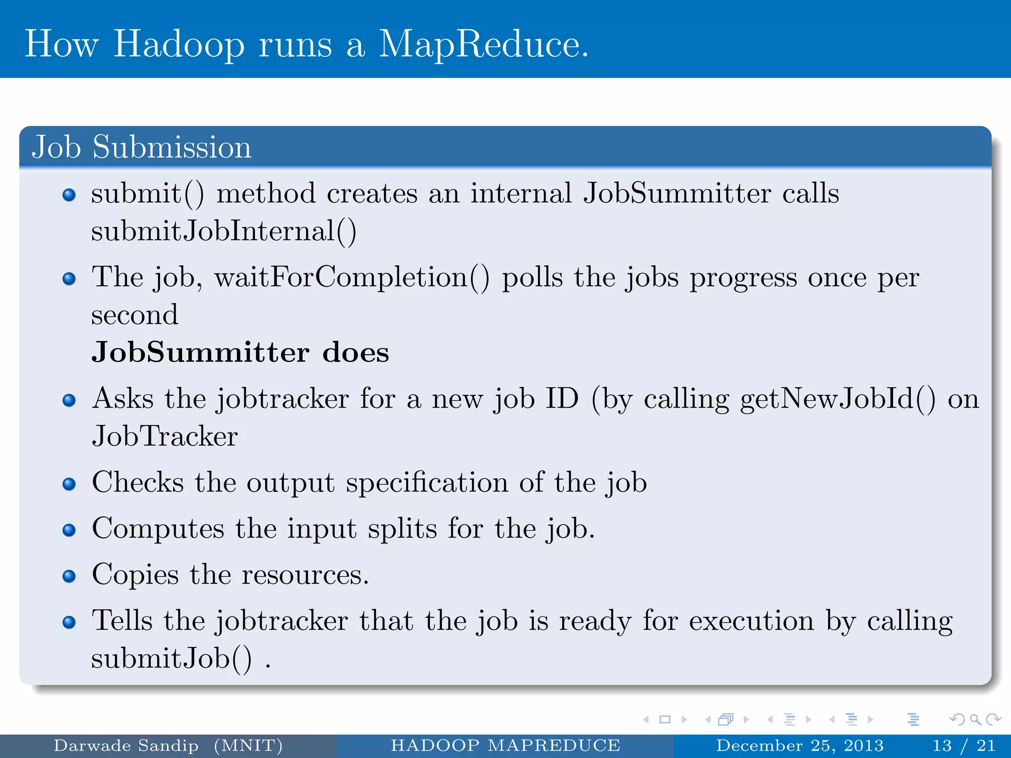 How Hadoop runs a MapReduce.
Job Submission
submit() method creates an internal JobSummitter calls
submitJobInternal()
The job, waitForCompletion() polls the jobs progress once per
second
JobSummitter does
Asks the jobtracker for a new job ID (by calling getNewJobId() on
JobTracker
Checks the output speciﬁcation of the job
Computes the input splits for the job.
Copies the resources.
Tells the jobtracker that the job is ready for execution by calling
submitJob() .
Darwade Sandip (MNIT) HADOOP MAPREDUCE December 25, 2013 13 / 21
 