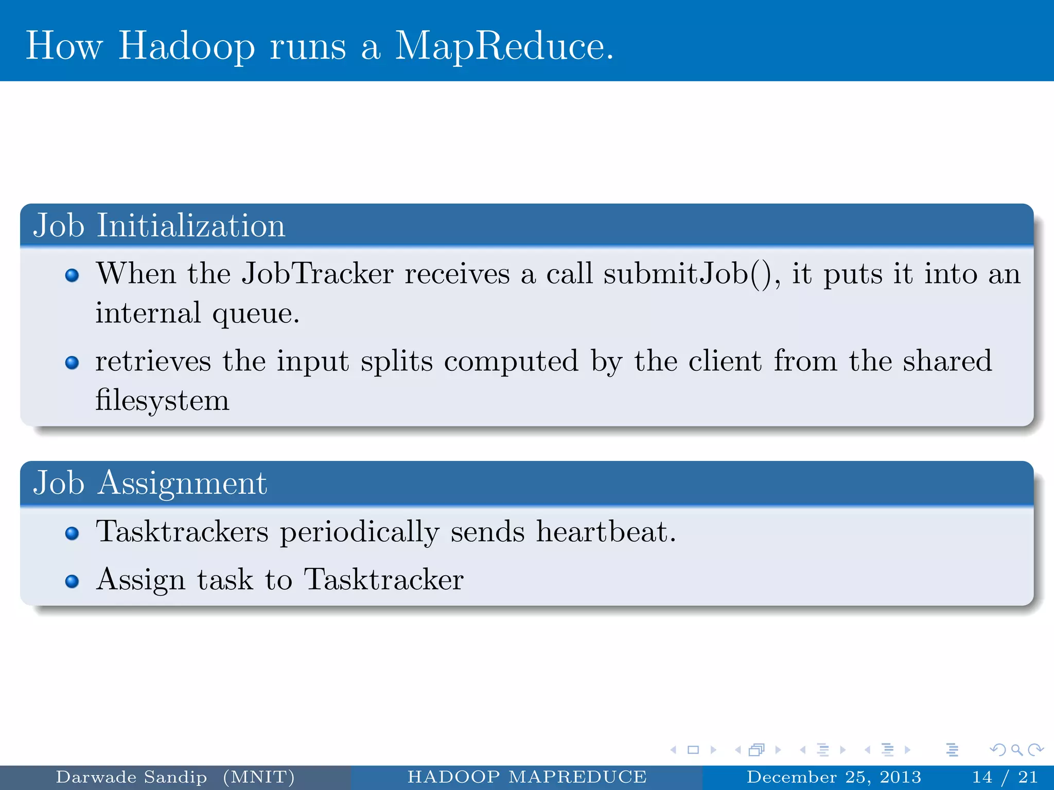 How Hadoop runs a MapReduce.
Job Initialization
When the JobTracker receives a call submitJob(), it puts it into an
internal queue.
retrieves the input splits computed by the client from the shared
ﬁlesystem
Job Assignment
Tasktrackers periodically sends heartbeat.
Assign task to Tasktracker
Darwade Sandip (MNIT) HADOOP MAPREDUCE December 25, 2013 14 / 21
 